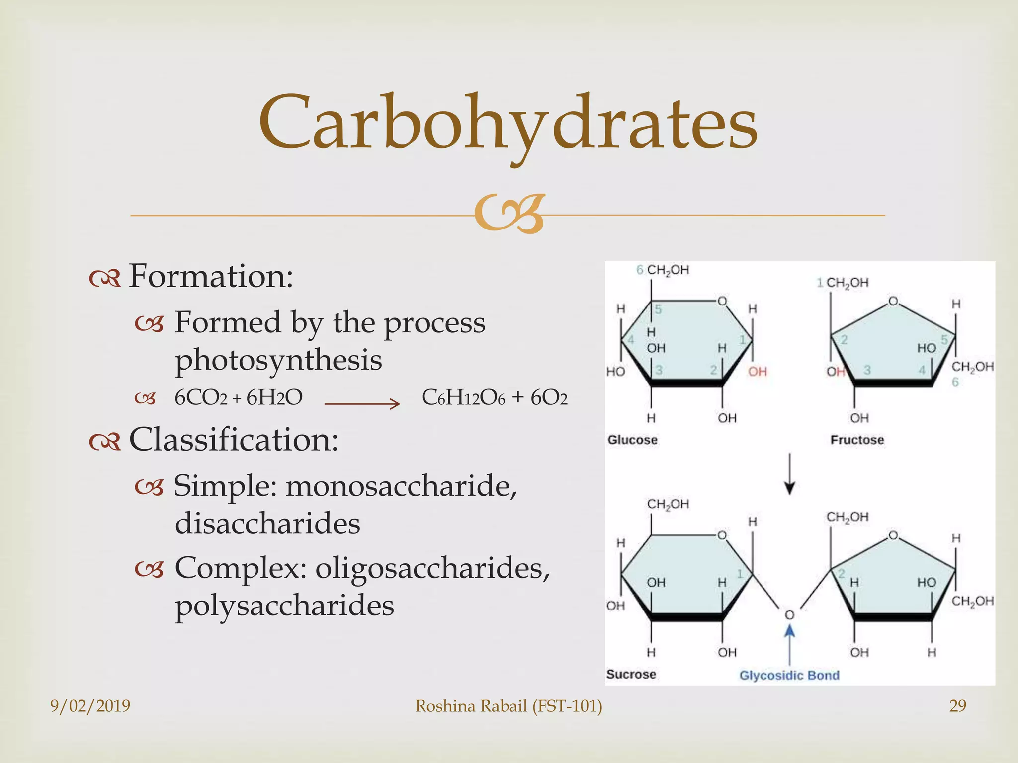 
 Formation:
 Formed by the process
photosynthesis
 6CO2 + 6H2O C6H12O6 + 6O2
 Classification:
 Simple: monosaccharide,
disaccharides
 Complex: oligosaccharides,
polysaccharides
9/02/2019 Roshina Rabail (FST-101) 29
Carbohydrates
 