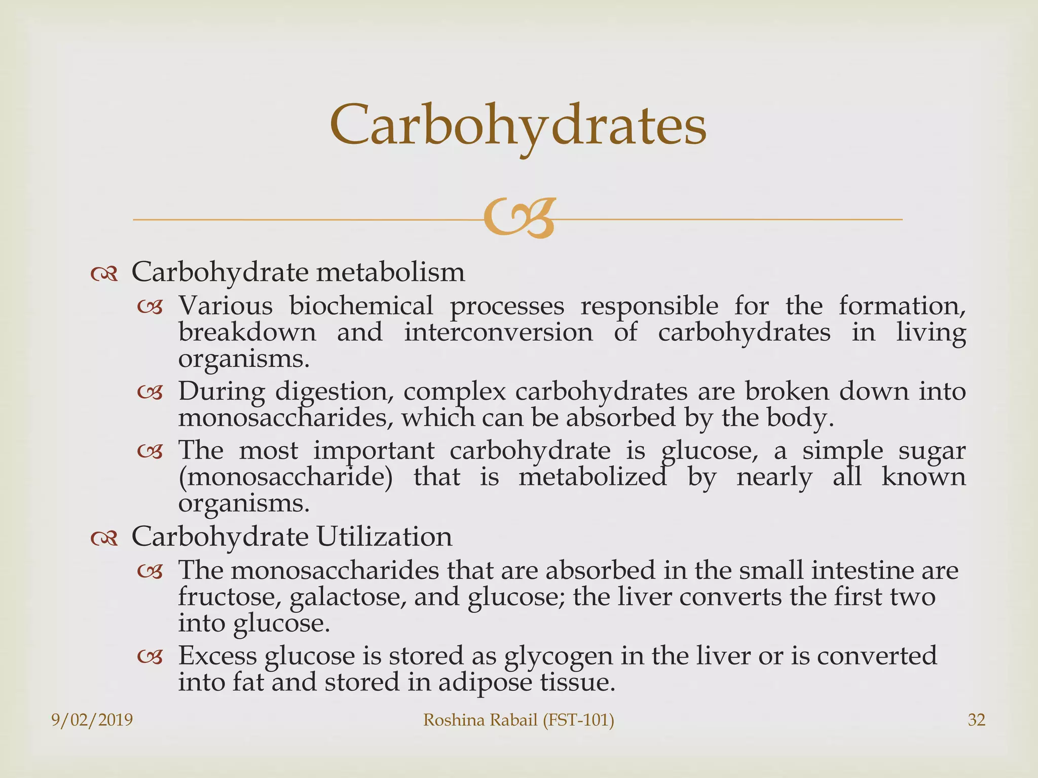 
 Carbohydrate metabolism
 Various biochemical processes responsible for the formation,
breakdown and interconversion of carbohydrates in living
organisms.
 During digestion, complex carbohydrates are broken down into
monosaccharides, which can be absorbed by the body.
 The most important carbohydrate is glucose, a simple sugar
(monosaccharide) that is metabolized by nearly all known
organisms.
 Carbohydrate Utilization
 The monosaccharides that are absorbed in the small intestine are
fructose, galactose, and glucose; the liver converts the first two
into glucose.
 Excess glucose is stored as glycogen in the liver or is converted
into fat and stored in adipose tissue.
Carbohydrates
9/02/2019 Roshina Rabail (FST-101) 32
 