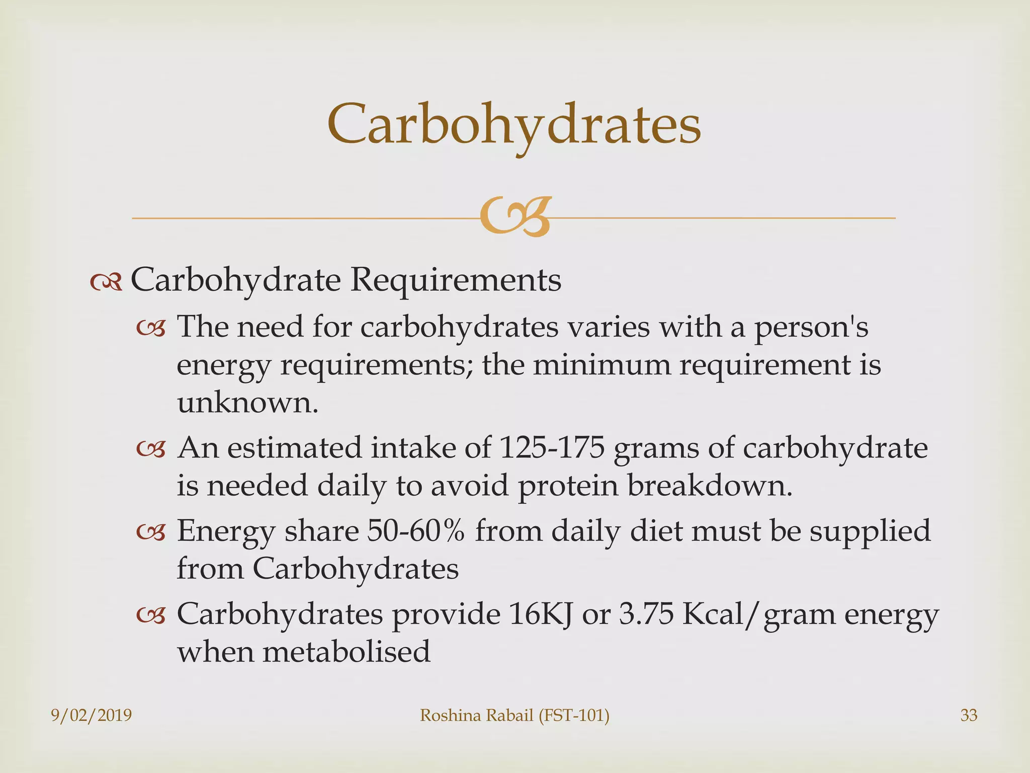 
 Carbohydrate Requirements
 The need for carbohydrates varies with a person's
energy requirements; the minimum requirement is
unknown.
 An estimated intake of 125-175 grams of carbohydrate
is needed daily to avoid protein breakdown.
 Energy share 50-60% from daily diet must be supplied
from Carbohydrates
 Carbohydrates provide 16KJ or 3.75 Kcal/gram energy
when metabolised
Carbohydrates
9/02/2019 Roshina Rabail (FST-101) 33
 