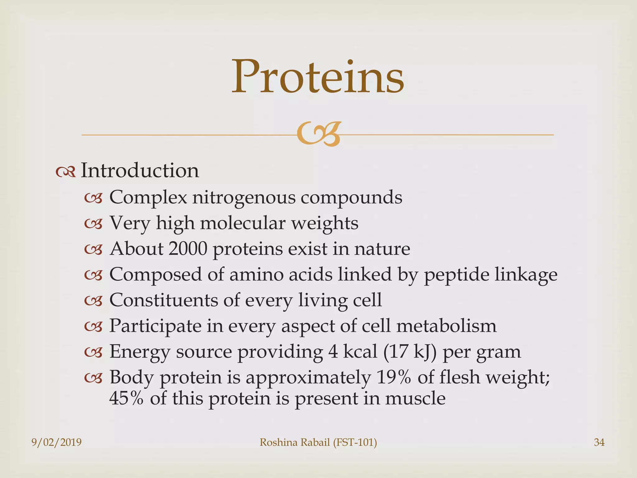 
 Introduction
 Complex nitrogenous compounds
 Very high molecular weights
 About 2000 proteins exist in nature
 Composed of amino acids linked by peptide linkage
 Constituents of every living cell
 Participate in every aspect of cell metabolism
 Energy source providing 4 kcal (17 kJ) per gram
 Body protein is approximately 19% of flesh weight;
45% of this protein is present in muscle
9/02/2019 Roshina Rabail (FST-101) 34
Proteins
 