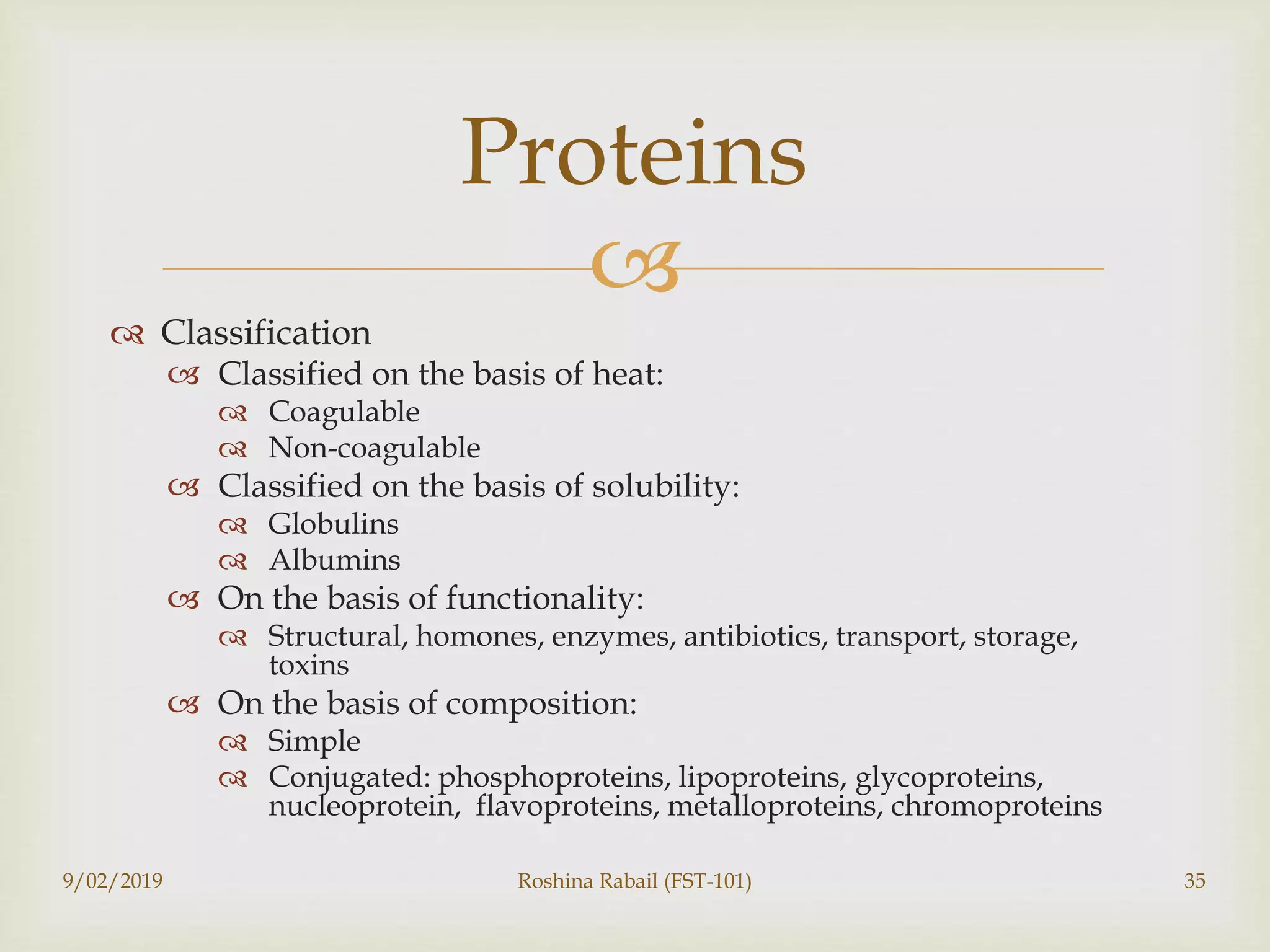 
 Classification
 Classified on the basis of heat:
 Coagulable
 Non-coagulable
 Classified on the basis of solubility:
 Globulins
 Albumins
 On the basis of functionality:
 Structural, homones, enzymes, antibiotics, transport, storage,
toxins
 On the basis of composition:
 Simple
 Conjugated: phosphoproteins, lipoproteins, glycoproteins,
nucleoprotein, flavoproteins, metalloproteins, chromoproteins
9/02/2019 Roshina Rabail (FST-101) 35
Proteins
 