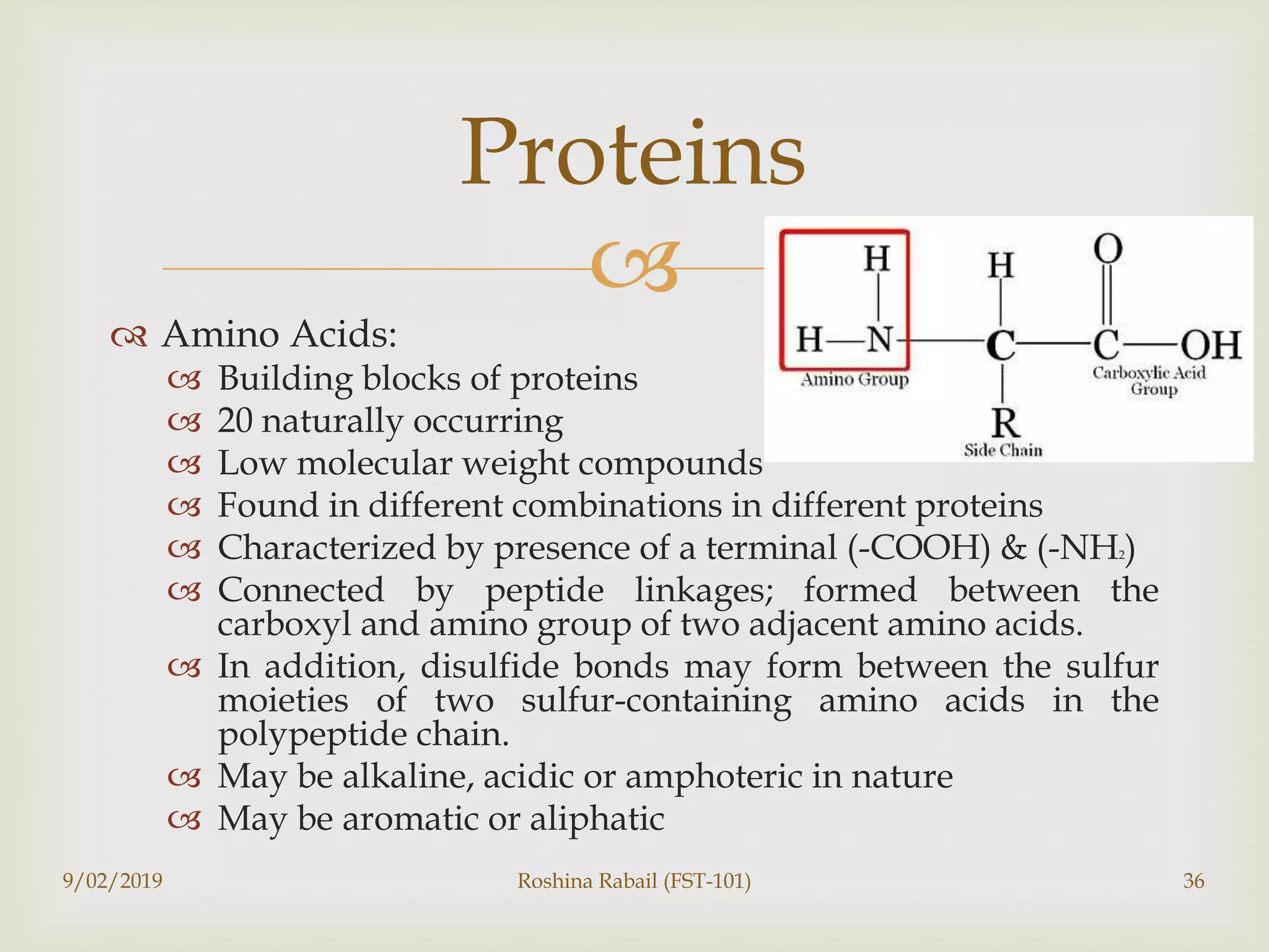 
 Amino Acids:
 Building blocks of proteins
 20 naturally occurring
 Low molecular weight compounds
 Found in different combinations in different proteins
 Characterized by presence of a terminal (-COOH) & (-NH2)
 Connected by peptide linkages; formed between the
carboxyl and amino group of two adjacent amino acids.
 In addition, disulfide bonds may form between the sulfur
moieties of two sulfur-containing amino acids in the
polypeptide chain.
 May be alkaline, acidic or amphoteric in nature
 May be aromatic or aliphatic
9/02/2019 Roshina Rabail (FST-101) 36
Proteins
 