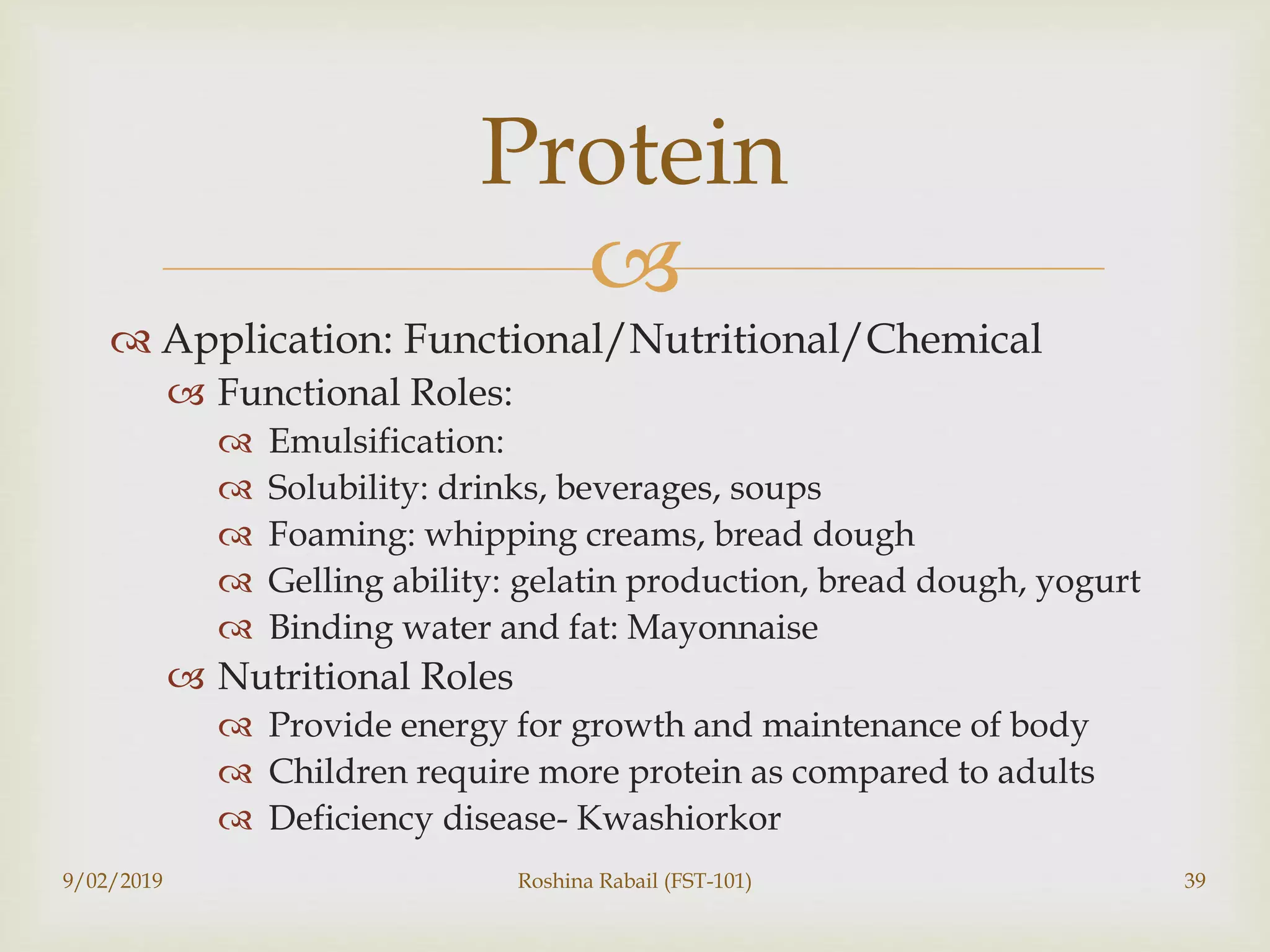 
 Application: Functional/Nutritional/Chemical
 Functional Roles:
 Emulsification:
 Solubility: drinks, beverages, soups
 Foaming: whipping creams, bread dough
 Gelling ability: gelatin production, bread dough, yogurt
 Binding water and fat: Mayonnaise
 Nutritional Roles
 Provide energy for growth and maintenance of body
 Children require more protein as compared to adults
 Deficiency disease- Kwashiorkor
9/02/2019 Roshina Rabail (FST-101) 39
Protein
 