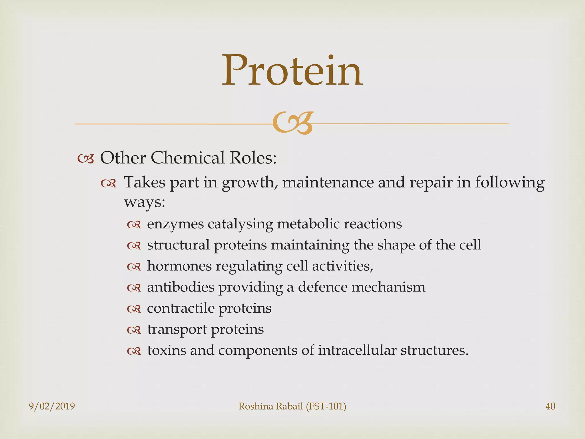 
 Other Chemical Roles:
 Takes part in growth, maintenance and repair in following
ways:
 enzymes catalysing metabolic reactions
 structural proteins maintaining the shape of the cell
 hormones regulating cell activities,
 antibodies providing a defence mechanism
 contractile proteins
 transport proteins
 toxins and components of intracellular structures.
9/02/2019 Roshina Rabail (FST-101) 40
Protein
 