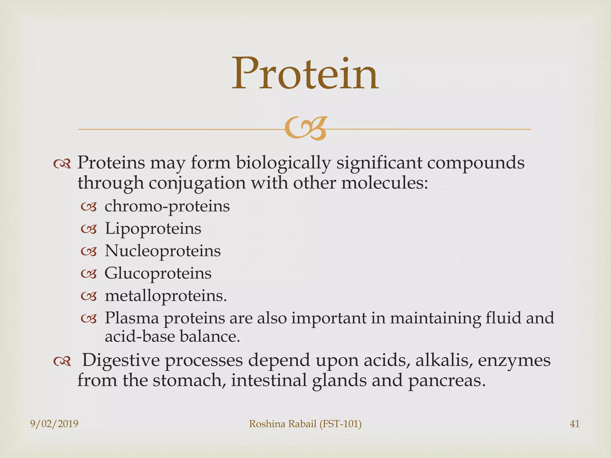 
 Proteins may form biologically significant compounds
through conjugation with other molecules:
 chromo-proteins
 Lipoproteins
 Nucleoproteins
 Glucoproteins
 metalloproteins.
 Plasma proteins are also important in maintaining fluid and
acid-base balance.
 Digestive processes depend upon acids, alkalis, enzymes
from the stomach, intestinal glands and pancreas.
9/02/2019 Roshina Rabail (FST-101) 41
Protein
 
