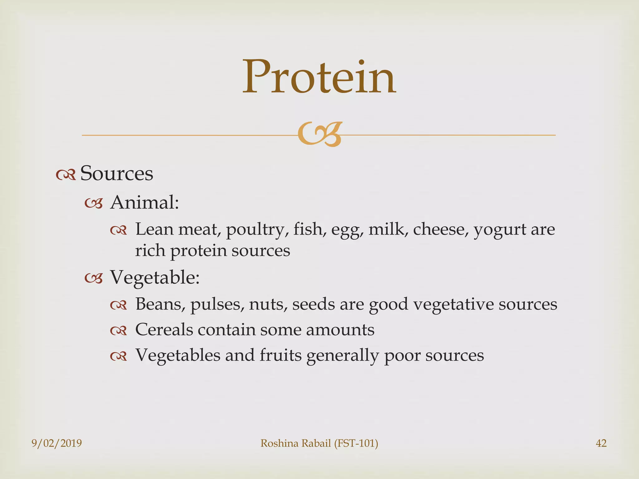 
 Sources
 Animal:
 Lean meat, poultry, fish, egg, milk, cheese, yogurt are
rich protein sources
 Vegetable:
 Beans, pulses, nuts, seeds are good vegetative sources
 Cereals contain some amounts
 Vegetables and fruits generally poor sources
9/02/2019 Roshina Rabail (FST-101) 42
Protein
 