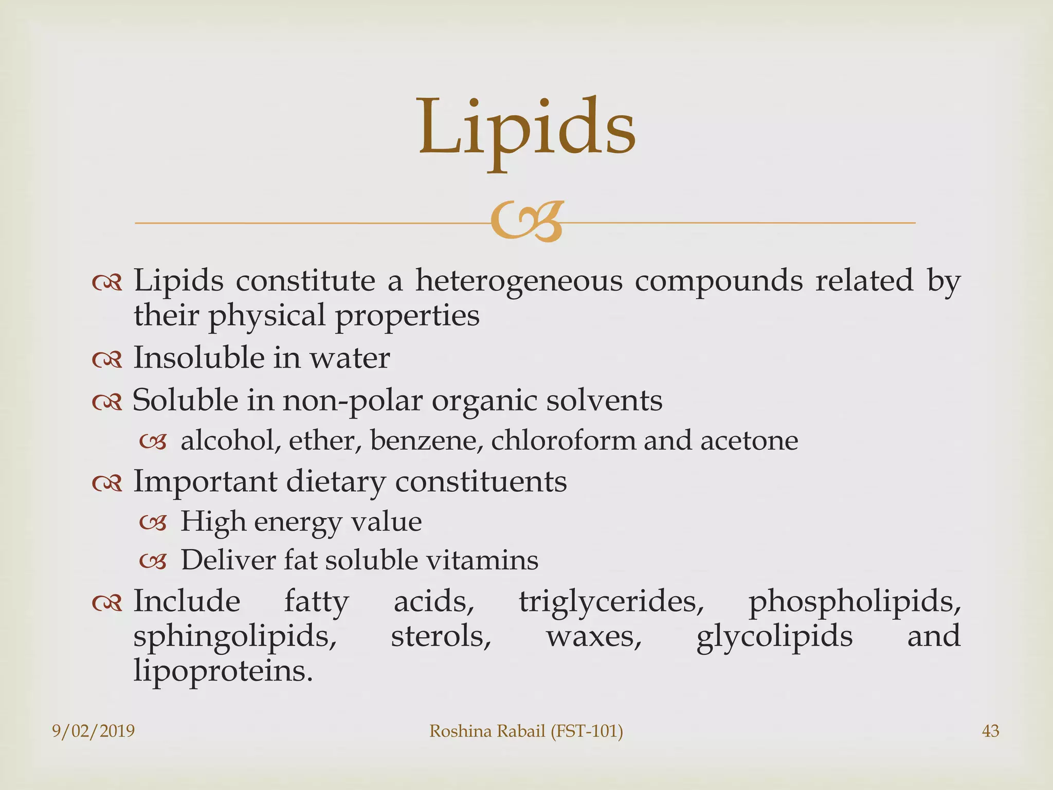 
 Lipids constitute a heterogeneous compounds related by
their physical properties
 Insoluble in water
 Soluble in non-polar organic solvents
 alcohol, ether, benzene, chloroform and acetone
 Important dietary constituents
 High energy value
 Deliver fat soluble vitamins
 Include fatty acids, triglycerides, phospholipids,
sphingolipids, sterols, waxes, glycolipids and
lipoproteins.
Lipids
9/02/2019 Roshina Rabail (FST-101) 43
 