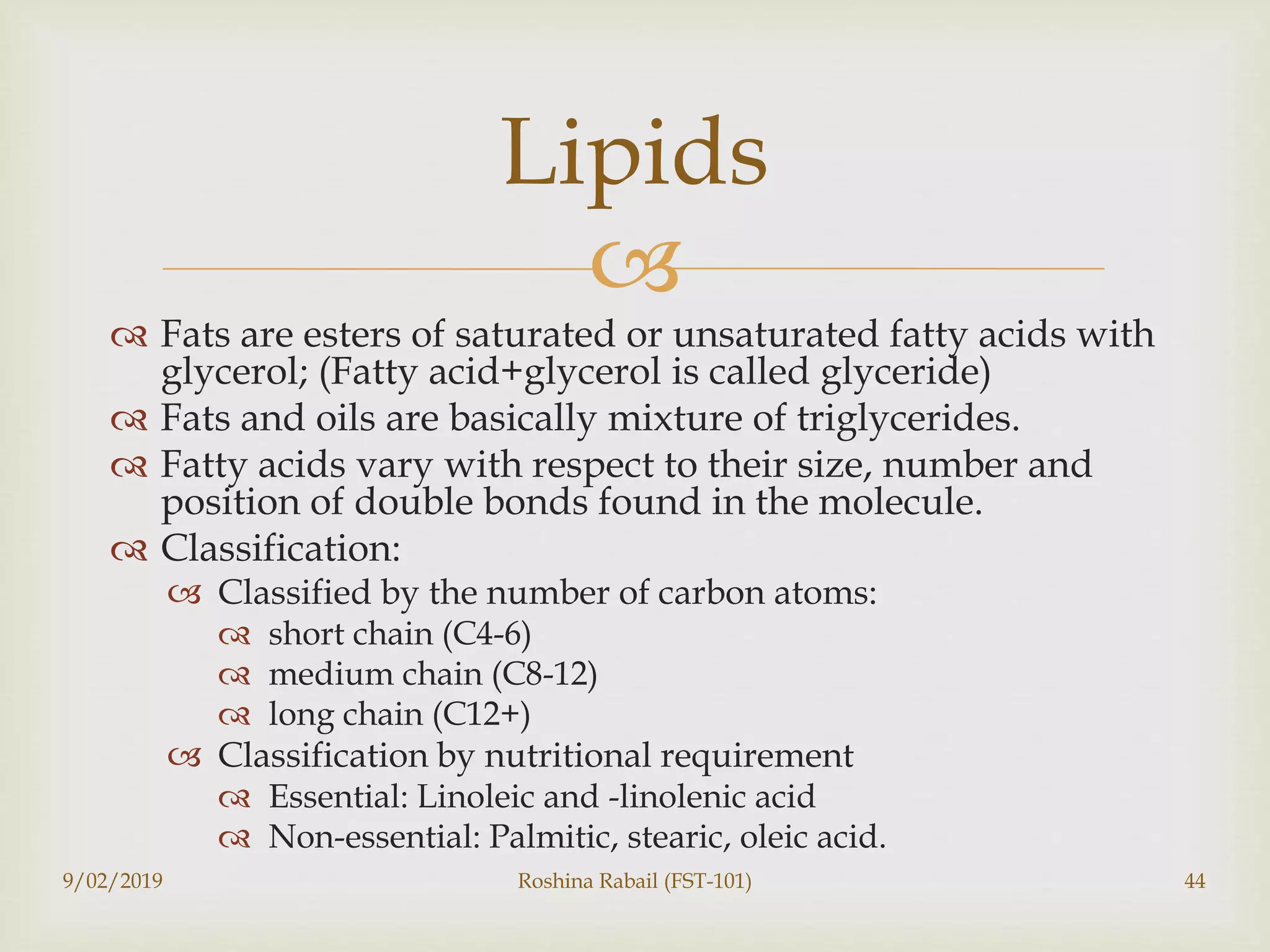 
 Fats are esters of saturated or unsaturated fatty acids with
glycerol; (Fatty acid+glycerol is called glyceride)
 Fats and oils are basically mixture of triglycerides.
 Fatty acids vary with respect to their size, number and
position of double bonds found in the molecule.
 Classification:
 Classified by the number of carbon atoms:
 short chain (C4-6)
 medium chain (C8-12)
 long chain (C12+)
 Classification by nutritional requirement
 Essential: Linoleic and -linolenic acid
 Non-essential: Palmitic, stearic, oleic acid.
9/02/2019 Roshina Rabail (FST-101) 44
Lipids
 