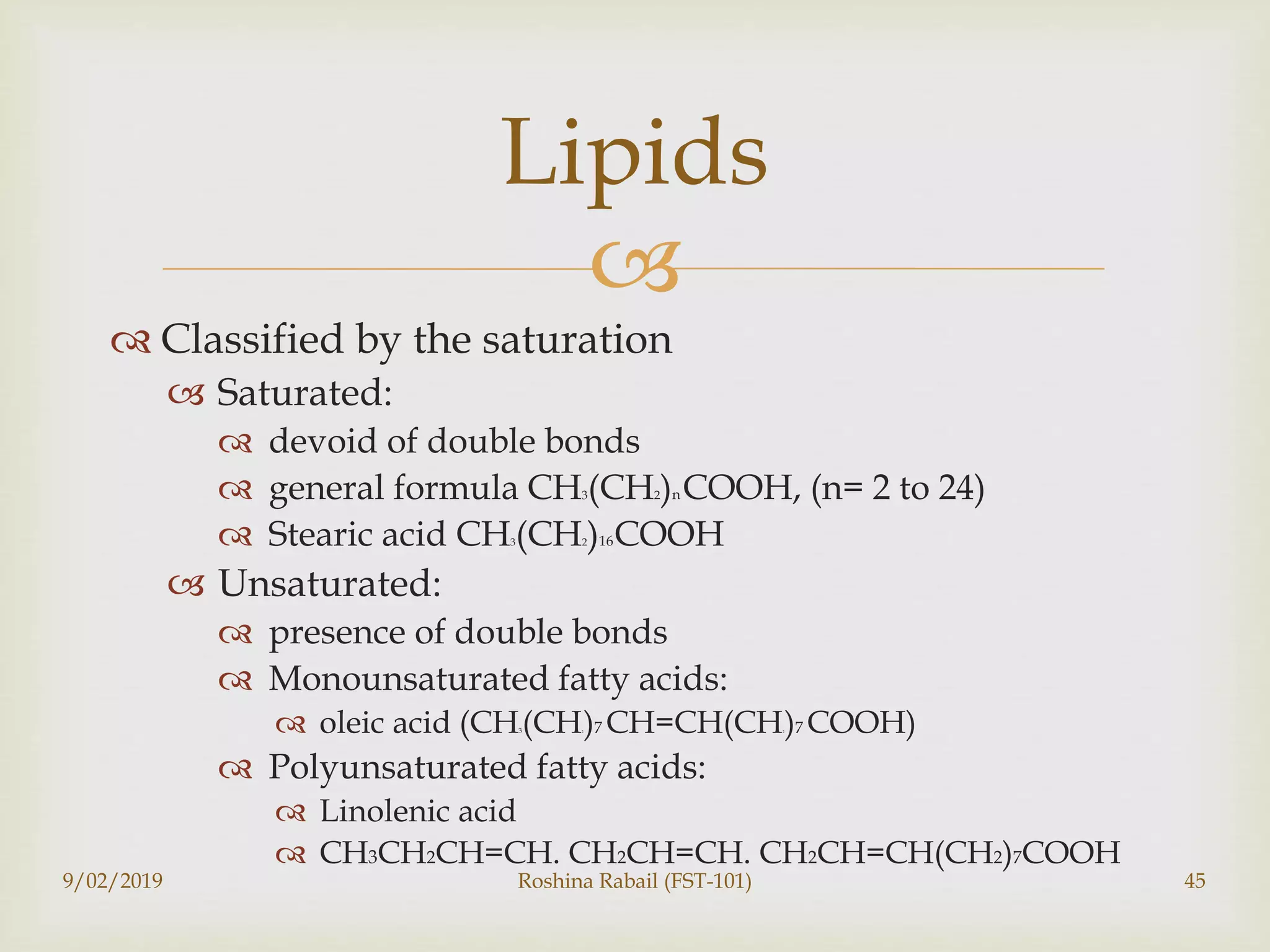 
 Classified by the saturation
 Saturated:
 devoid of double bonds
 general formula CH3(CH2)n COOH, (n= 2 to 24)
 Stearic acid CH3(CH2)16COOH
 Unsaturated:
 presence of double bonds
 Monounsaturated fatty acids:
 oleic acid (CH3(CH2)7 CH=CH(CH2)7 COOH)
 Polyunsaturated fatty acids:
 Linolenic acid
 CH3CH2CH=CH. CH2CH=CH. CH2CH=CH(CH2)7COOH
9/02/2019 Roshina Rabail (FST-101) 45
Lipids
 