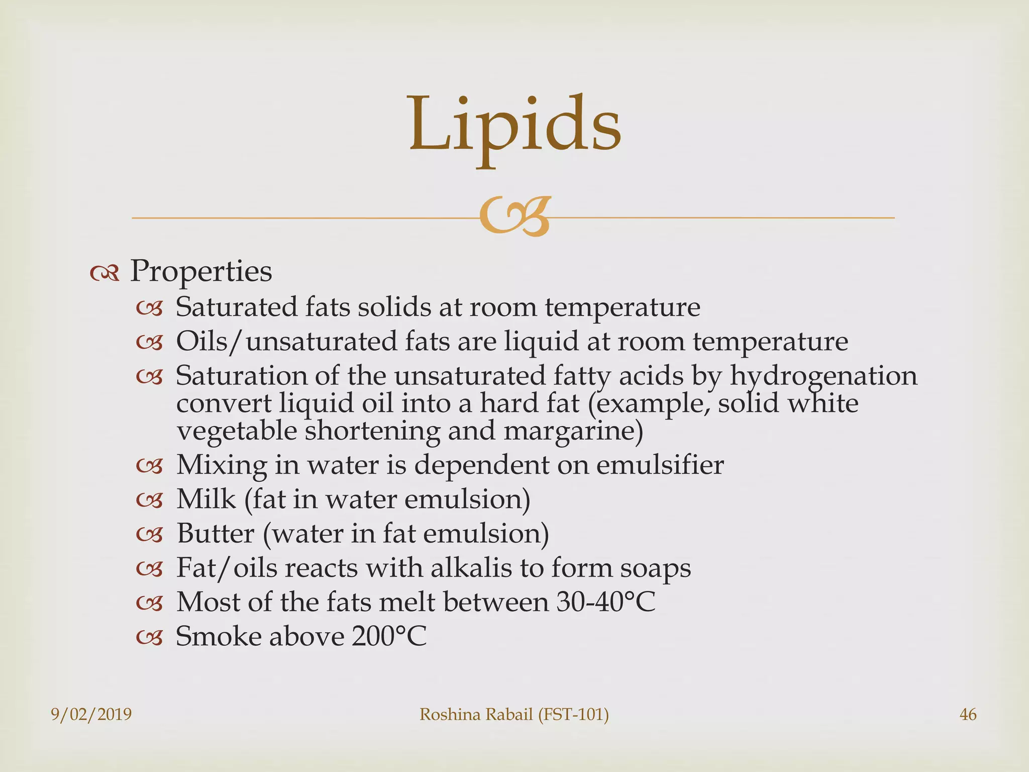 
 Properties
 Saturated fats solids at room temperature
 Oils/unsaturated fats are liquid at room temperature
 Saturation of the unsaturated fatty acids by hydrogenation
convert liquid oil into a hard fat (example, solid white
vegetable shortening and margarine)
 Mixing in water is dependent on emulsifier
 Milk (fat in water emulsion)
 Butter (water in fat emulsion)
 Fat/oils reacts with alkalis to form soaps
 Most of the fats melt between 30-40°C
 Smoke above 200°C
9/02/2019 Roshina Rabail (FST-101) 46
Lipids
 