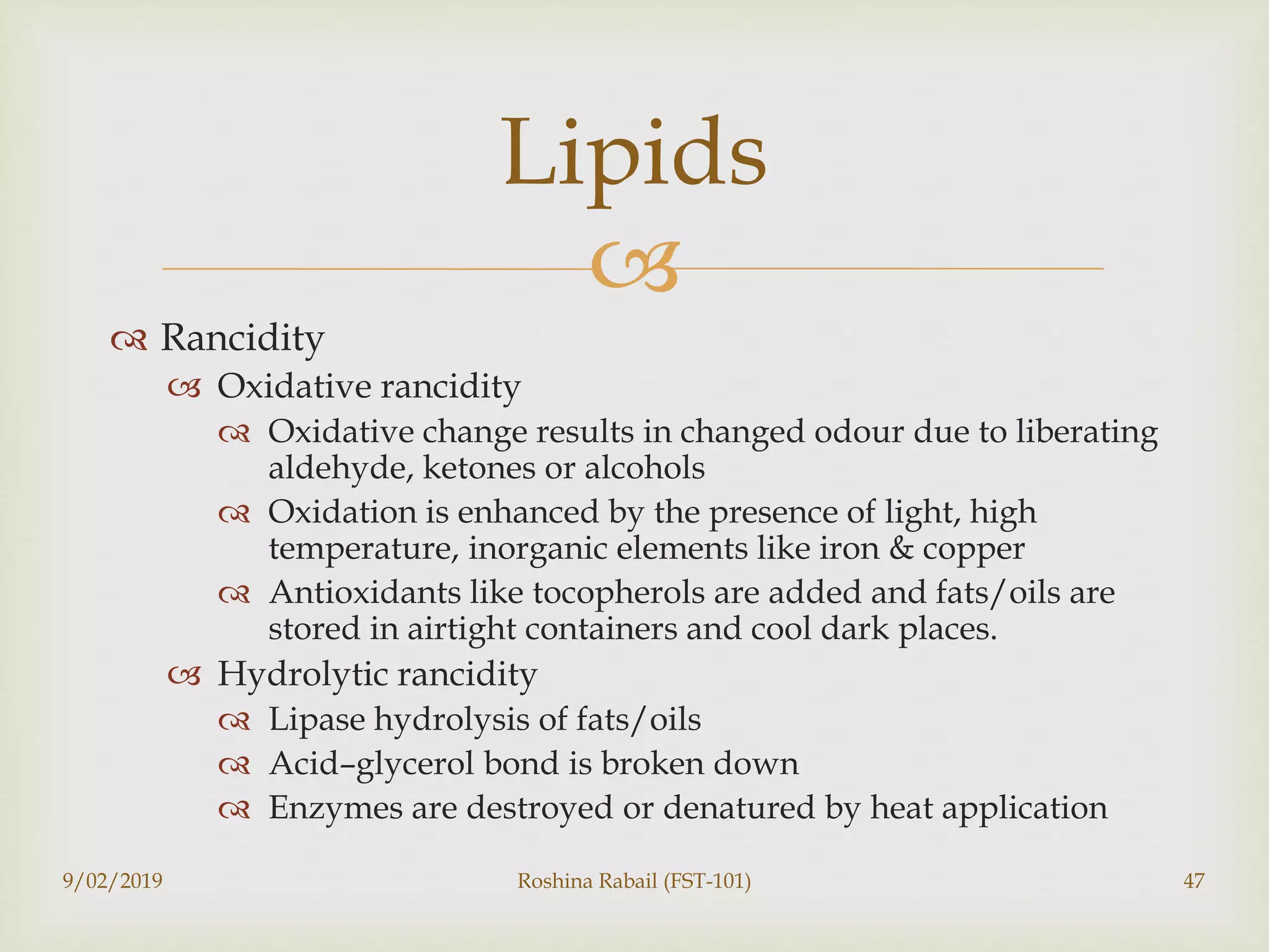 
 Rancidity
 Oxidative rancidity
 Oxidative change results in changed odour due to liberating
aldehyde, ketones or alcohols
 Oxidation is enhanced by the presence of light, high
temperature, inorganic elements like iron & copper
 Antioxidants like tocopherols are added and fats/oils are
stored in airtight containers and cool dark places.
 Hydrolytic rancidity
 Lipase hydrolysis of fats/oils
 Acid–glycerol bond is broken down
 Enzymes are destroyed or denatured by heat application
9/02/2019 Roshina Rabail (FST-101) 47
Lipids
 