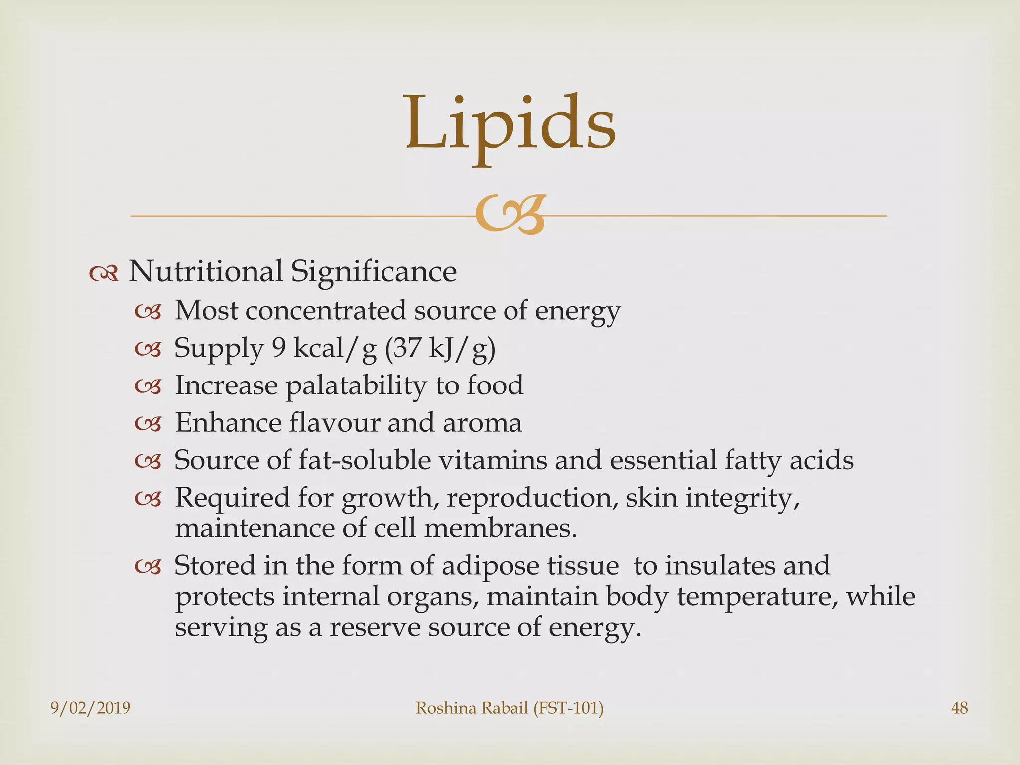 
 Nutritional Significance
 Most concentrated source of energy
 Supply 9 kcal/g (37 kJ/g)
 Increase palatability to food
 Enhance flavour and aroma
 Source of fat-soluble vitamins and essential fatty acids
 Required for growth, reproduction, skin integrity,
maintenance of cell membranes.
 Stored in the form of adipose tissue to insulates and
protects internal organs, maintain body temperature, while
serving as a reserve source of energy.
9/02/2019 Roshina Rabail (FST-101) 48
Lipids
 