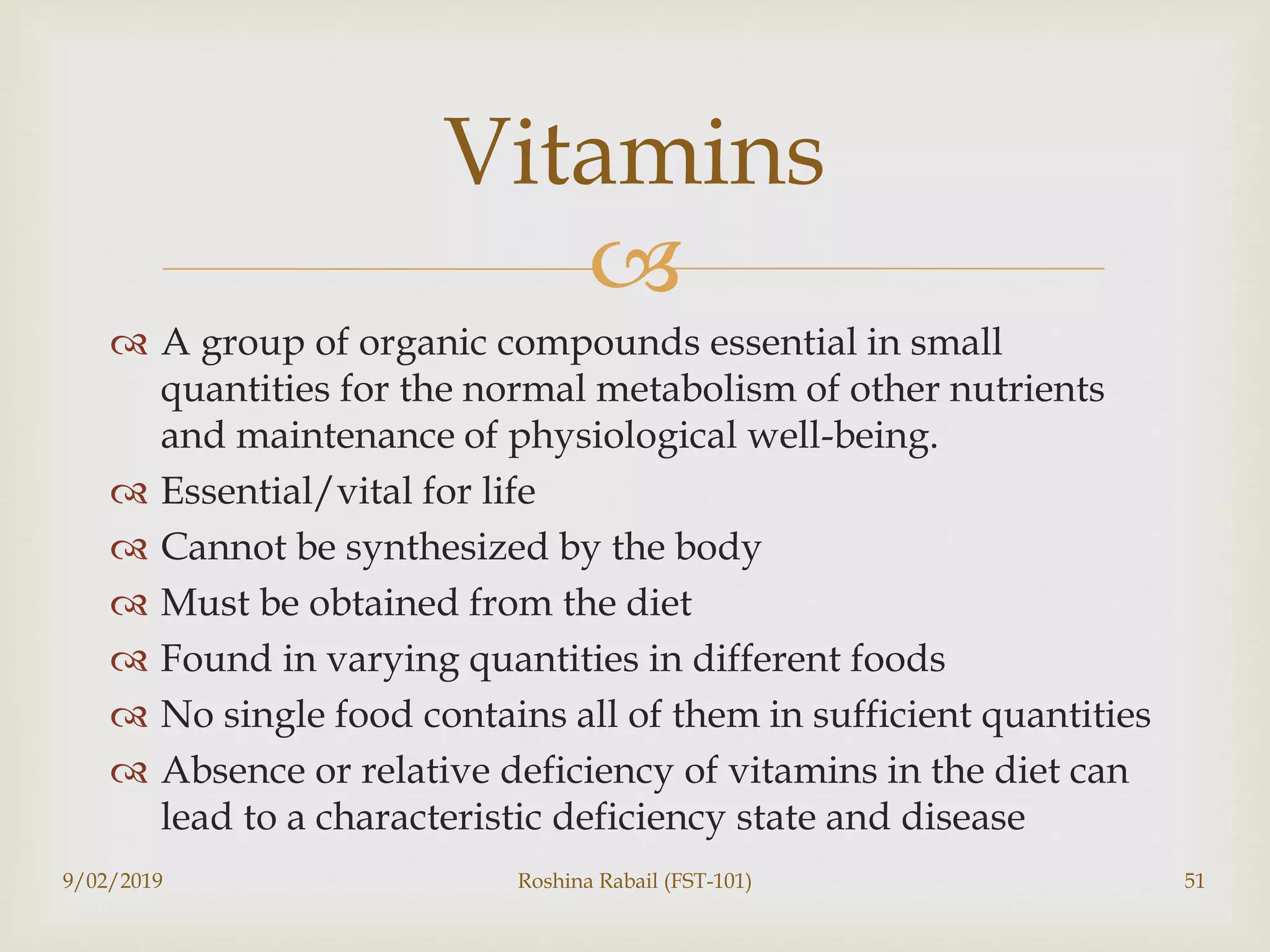 
 A group of organic compounds essential in small
quantities for the normal metabolism of other nutrients
and maintenance of physiological well-being.
 Essential/vital for life
 Cannot be synthesized by the body
 Must be obtained from the diet
 Found in varying quantities in different foods
 No single food contains all of them in sufficient quantities
 Absence or relative deficiency of vitamins in the diet can
lead to a characteristic deficiency state and disease
9/02/2019 Roshina Rabail (FST-101) 51
Vitamins
 
