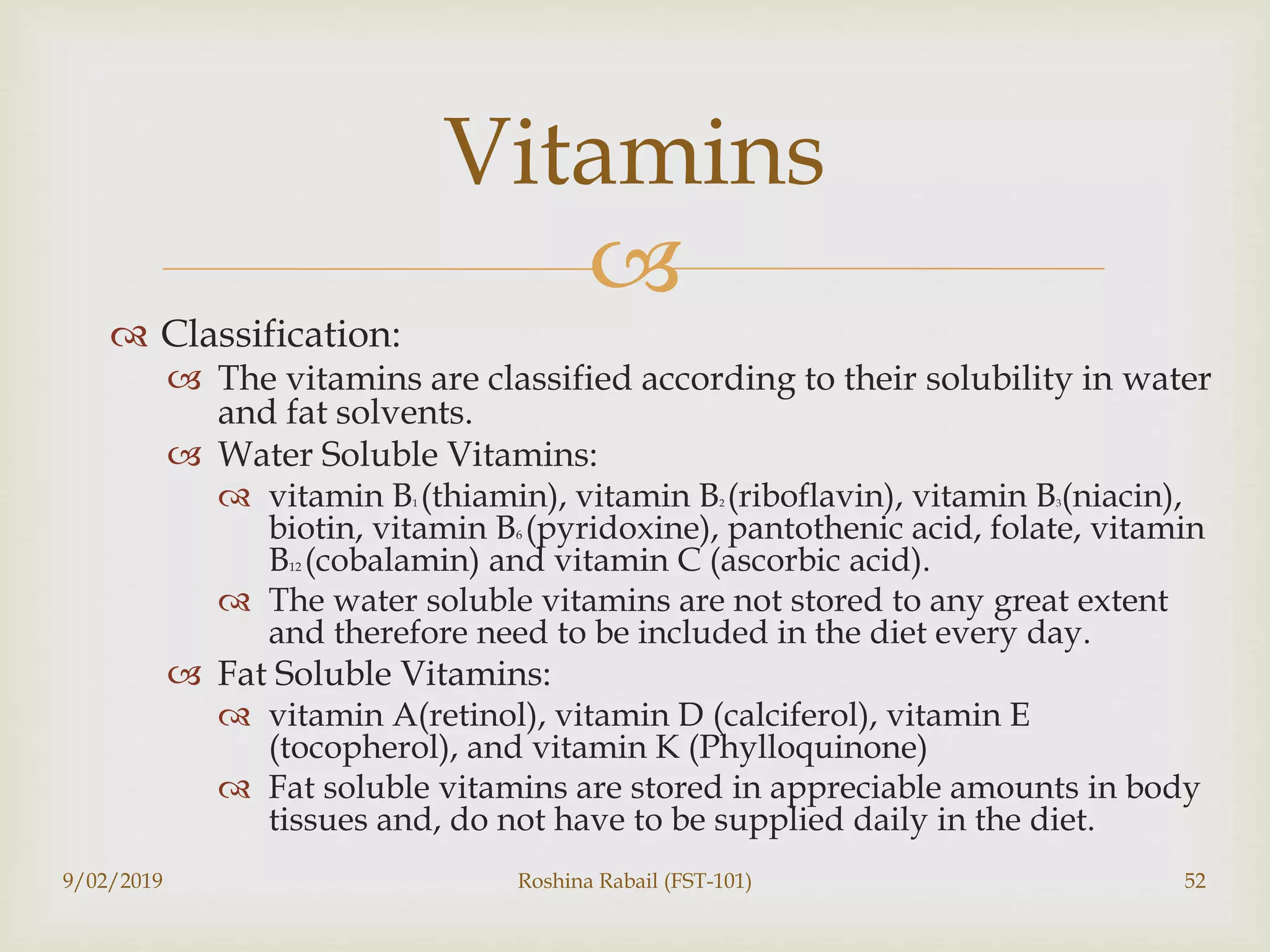 
 Classification:
 The vitamins are classified according to their solubility in water
and fat solvents.
 Water Soluble Vitamins:
 vitamin B1 (thiamin), vitamin B2 (riboflavin), vitamin B3(niacin),
biotin, vitamin B6 (pyridoxine), pantothenic acid, folate, vitamin
B12 (cobalamin) and vitamin C (ascorbic acid).
 The water soluble vitamins are not stored to any great extent
and therefore need to be included in the diet every day.
 Fat Soluble Vitamins:
 vitamin A(retinol), vitamin D (calciferol), vitamin E
(tocopherol), and vitamin K (Phylloquinone)
 Fat soluble vitamins are stored in appreciable amounts in body
tissues and, do not have to be supplied daily in the diet.
9/02/2019 Roshina Rabail (FST-101) 52
Vitamins
 