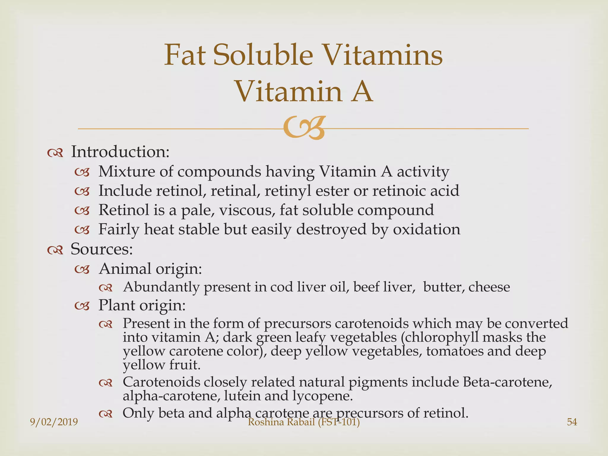  Introduction:
 Mixture of compounds having Vitamin A activity
 Include retinol, retinal, retinyl ester or retinoic acid
 Retinol is a pale, viscous, fat soluble compound
 Fairly heat stable but easily destroyed by oxidation
 Sources:
 Animal origin:
 Abundantly present in cod liver oil, beef liver, butter, cheese
 Plant origin:
 Present in the form of precursors carotenoids which may be converted
into vitamin A; dark green leafy vegetables (chlorophyll masks the
yellow carotene color), deep yellow vegetables, tomatoes and deep
yellow fruit.
 Carotenoids closely related natural pigments include Beta-carotene,
alpha-carotene, lutein and lycopene.
 Only beta and alpha carotene are precursors of retinol.
9/02/2019 Roshina Rabail (FST-101) 54
Fat Soluble Vitamins
Vitamin A
 