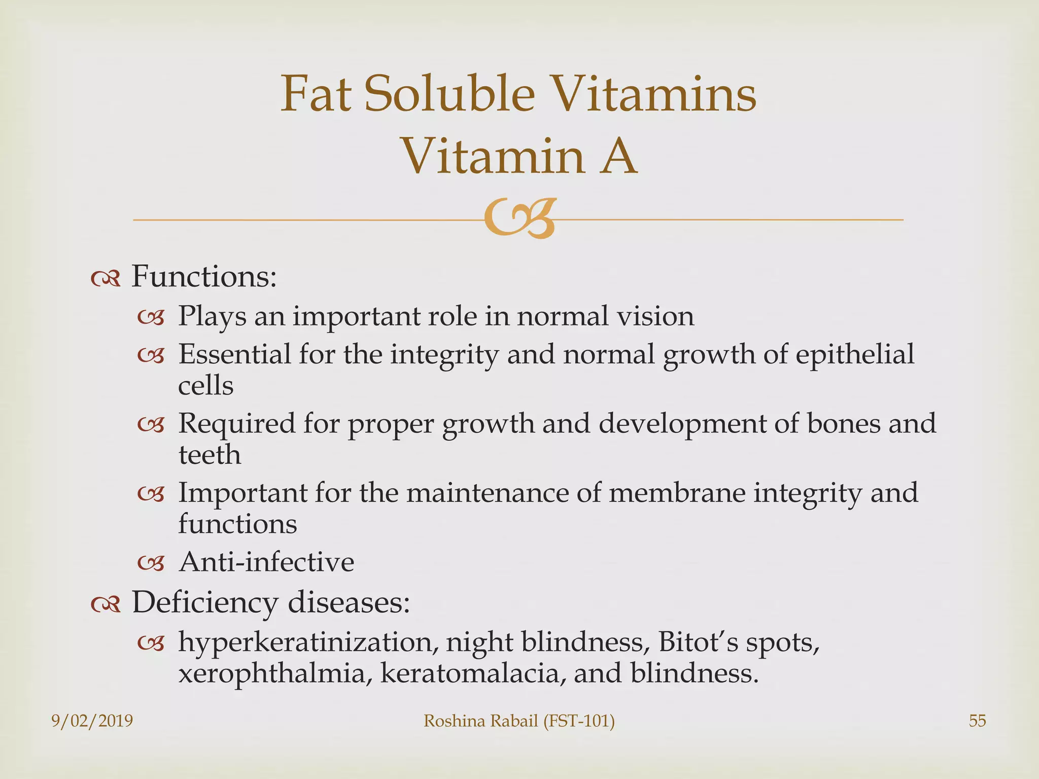 
 Functions:
 Plays an important role in normal vision
 Essential for the integrity and normal growth of epithelial
cells
 Required for proper growth and development of bones and
teeth
 Important for the maintenance of membrane integrity and
functions
 Anti-infective
 Deficiency diseases:
 hyperkeratinization, night blindness, Bitot’s spots,
xerophthalmia, keratomalacia, and blindness.
9/02/2019 Roshina Rabail (FST-101) 55
Fat Soluble Vitamins
Vitamin A
 