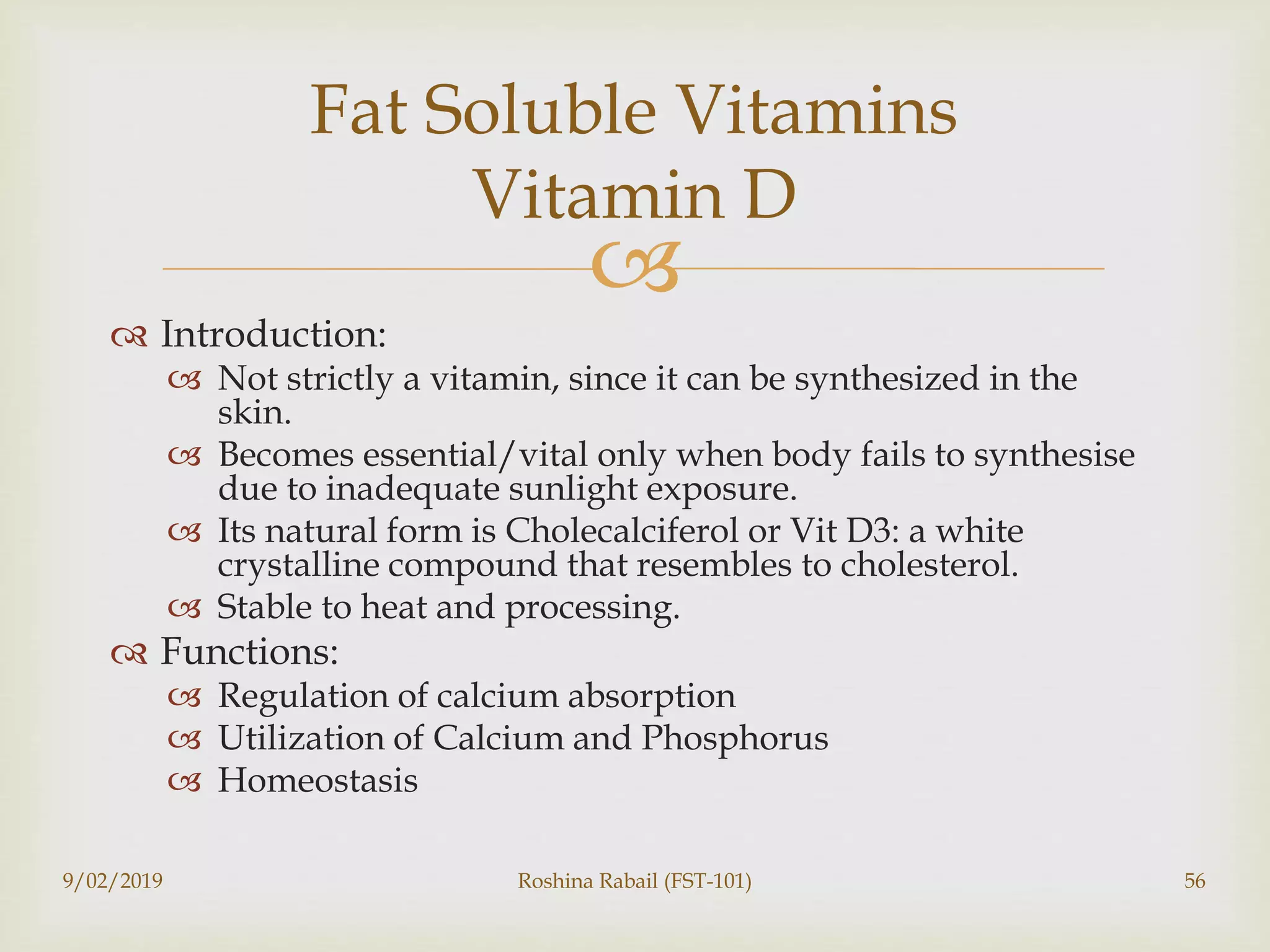 
 Introduction:
 Not strictly a vitamin, since it can be synthesized in the
skin.
 Becomes essential/vital only when body fails to synthesise
due to inadequate sunlight exposure.
 Its natural form is Cholecalciferol or Vit D3: a white
crystalline compound that resembles to cholesterol.
 Stable to heat and processing.
 Functions:
 Regulation of calcium absorption
 Utilization of Calcium and Phosphorus
 Homeostasis
Fat Soluble Vitamins
Vitamin D
9/02/2019 Roshina Rabail (FST-101) 56
 
