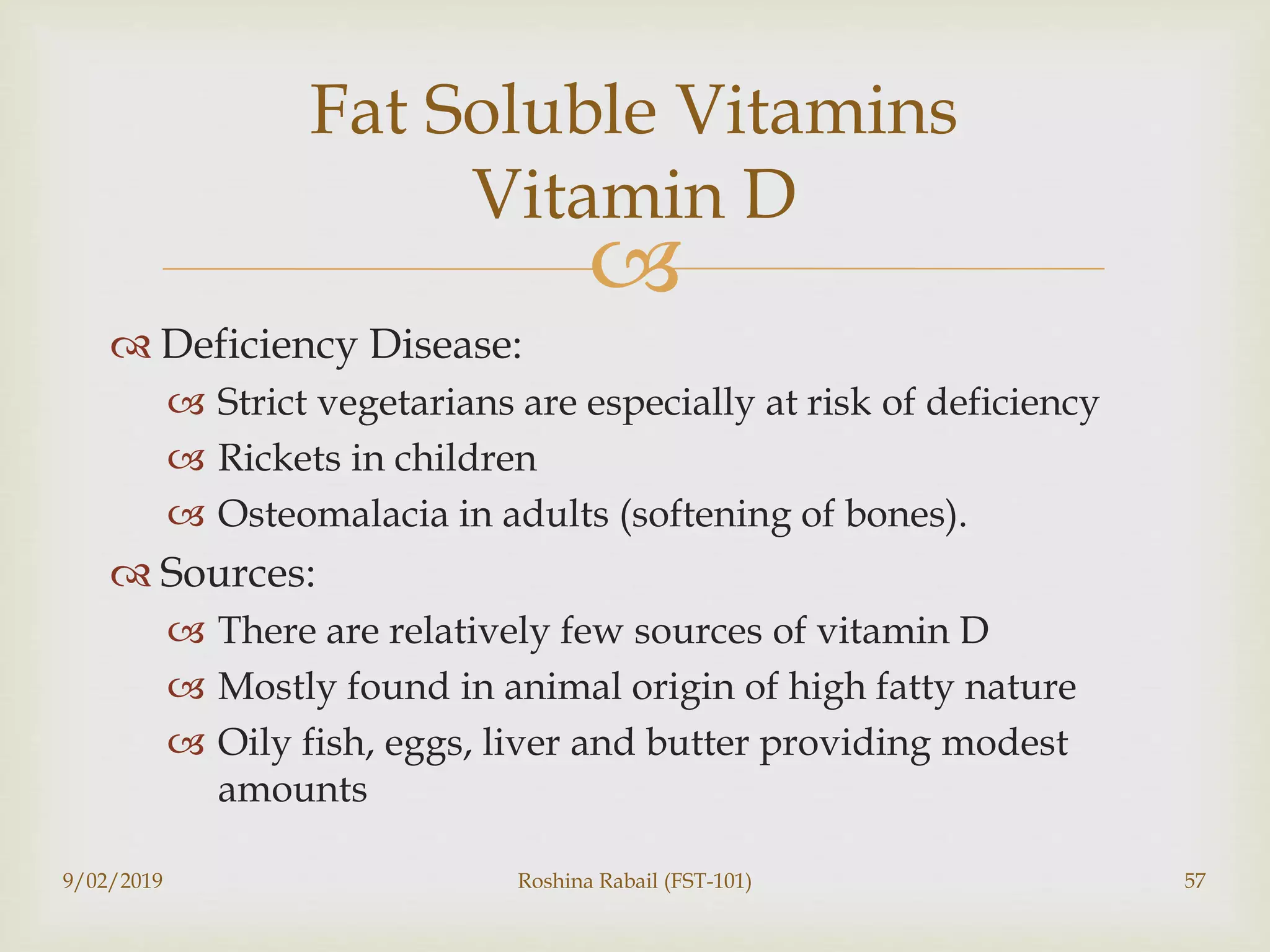
 Deficiency Disease:
 Strict vegetarians are especially at risk of deficiency
 Rickets in children
 Osteomalacia in adults (softening of bones).
 Sources:
 There are relatively few sources of vitamin D
 Mostly found in animal origin of high fatty nature
 Oily fish, eggs, liver and butter providing modest
amounts
9/02/2019 Roshina Rabail (FST-101) 57
Fat Soluble Vitamins
Vitamin D
 