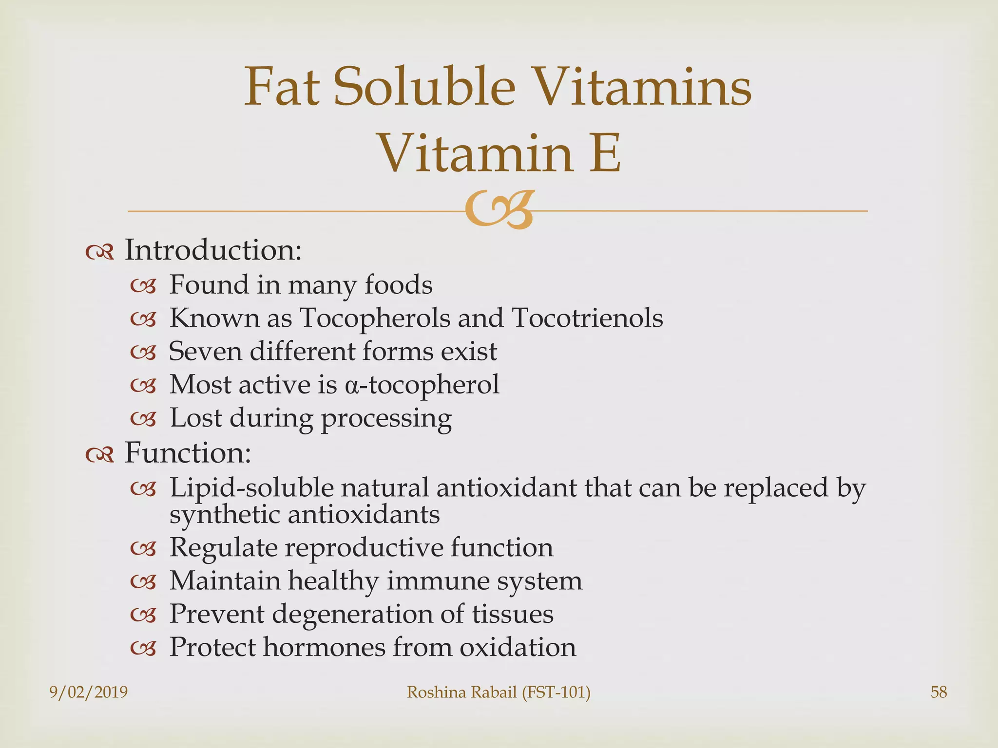  Introduction:
 Found in many foods
 Known as Tocopherols and Tocotrienols
 Seven different forms exist
 Most active is α-tocopherol
 Lost during processing
 Function:
 Lipid-soluble natural antioxidant that can be replaced by
synthetic antioxidants
 Regulate reproductive function
 Maintain healthy immune system
 Prevent degeneration of tissues
 Protect hormones from oxidation
9/02/2019 Roshina Rabail (FST-101) 58
Fat Soluble Vitamins
Vitamin E
 