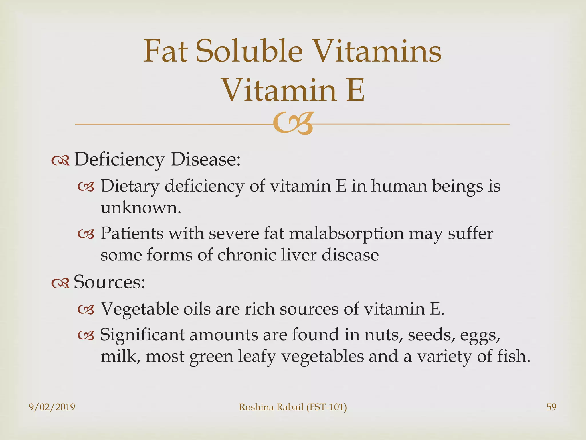
 Deficiency Disease:
 Dietary deficiency of vitamin E in human beings is
unknown.
 Patients with severe fat malabsorption may suffer
some forms of chronic liver disease
 Sources:
 Vegetable oils are rich sources of vitamin E.
 Significant amounts are found in nuts, seeds, eggs,
milk, most green leafy vegetables and a variety of fish.
9/02/2019 Roshina Rabail (FST-101) 59
Fat Soluble Vitamins
Vitamin E
 