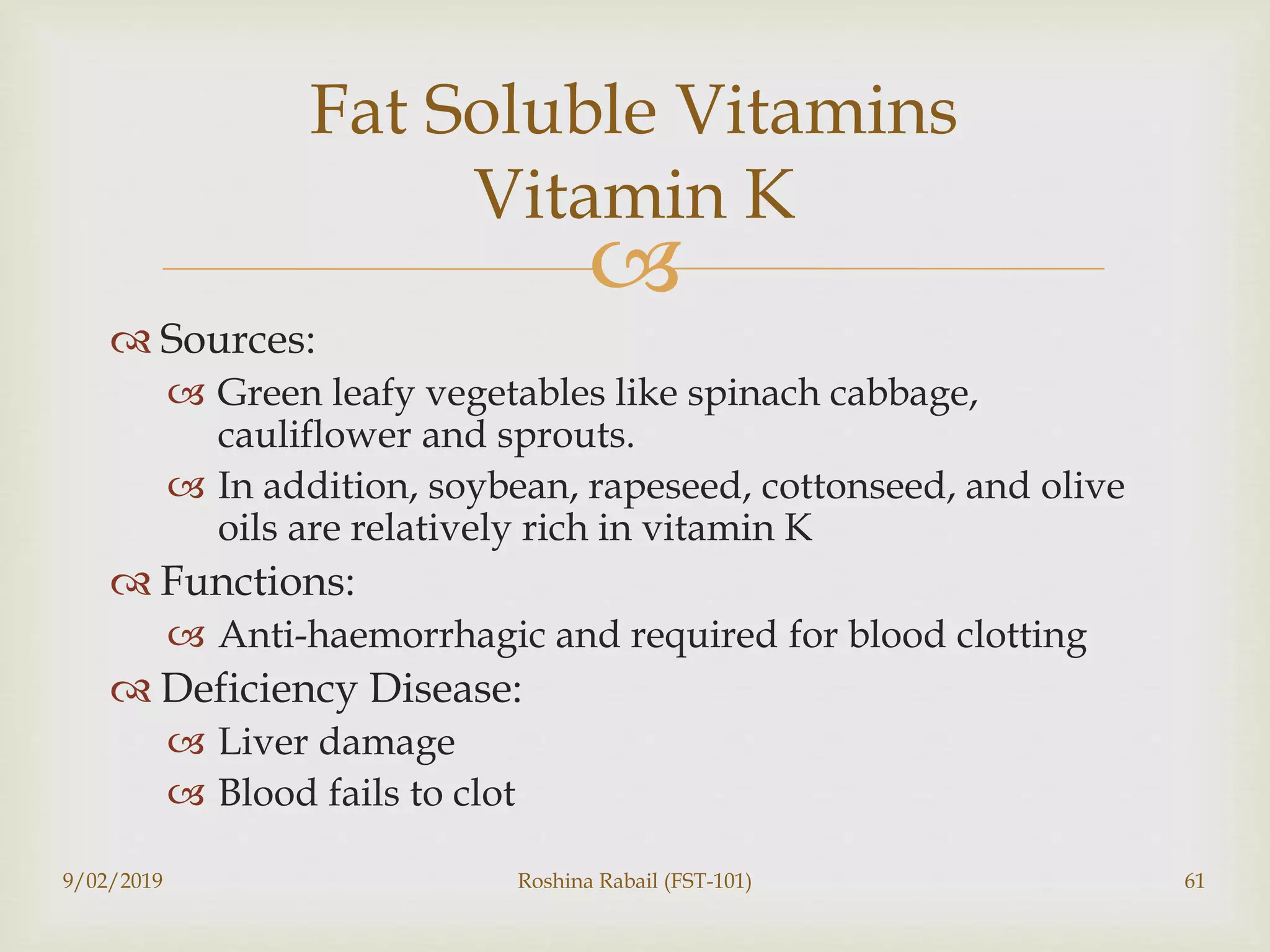 
 Sources:
 Green leafy vegetables like spinach cabbage,
cauliflower and sprouts.
 In addition, soybean, rapeseed, cottonseed, and olive
oils are relatively rich in vitamin K
 Functions:
 Anti-haemorrhagic and required for blood clotting
 Deficiency Disease:
 Liver damage
 Blood fails to clot
9/02/2019 Roshina Rabail (FST-101) 61
Fat Soluble Vitamins
Vitamin K
 
