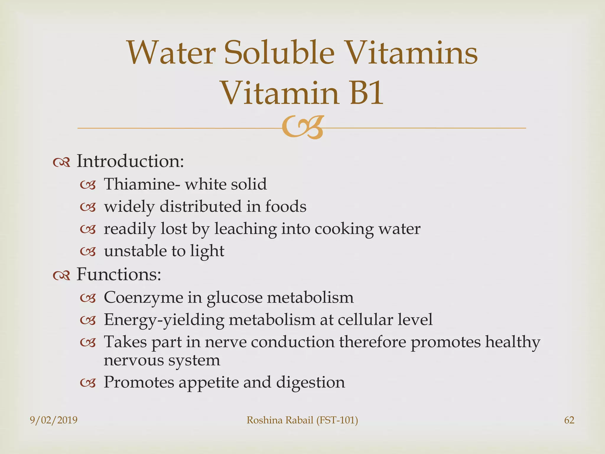 
 Introduction:
 Thiamine- white solid
 widely distributed in foods
 readily lost by leaching into cooking water
 unstable to light
 Functions:
 Coenzyme in glucose metabolism
 Energy-yielding metabolism at cellular level
 Takes part in nerve conduction therefore promotes healthy
nervous system
 Promotes appetite and digestion
9/02/2019 Roshina Rabail (FST-101) 62
Water Soluble Vitamins
Vitamin B1
 