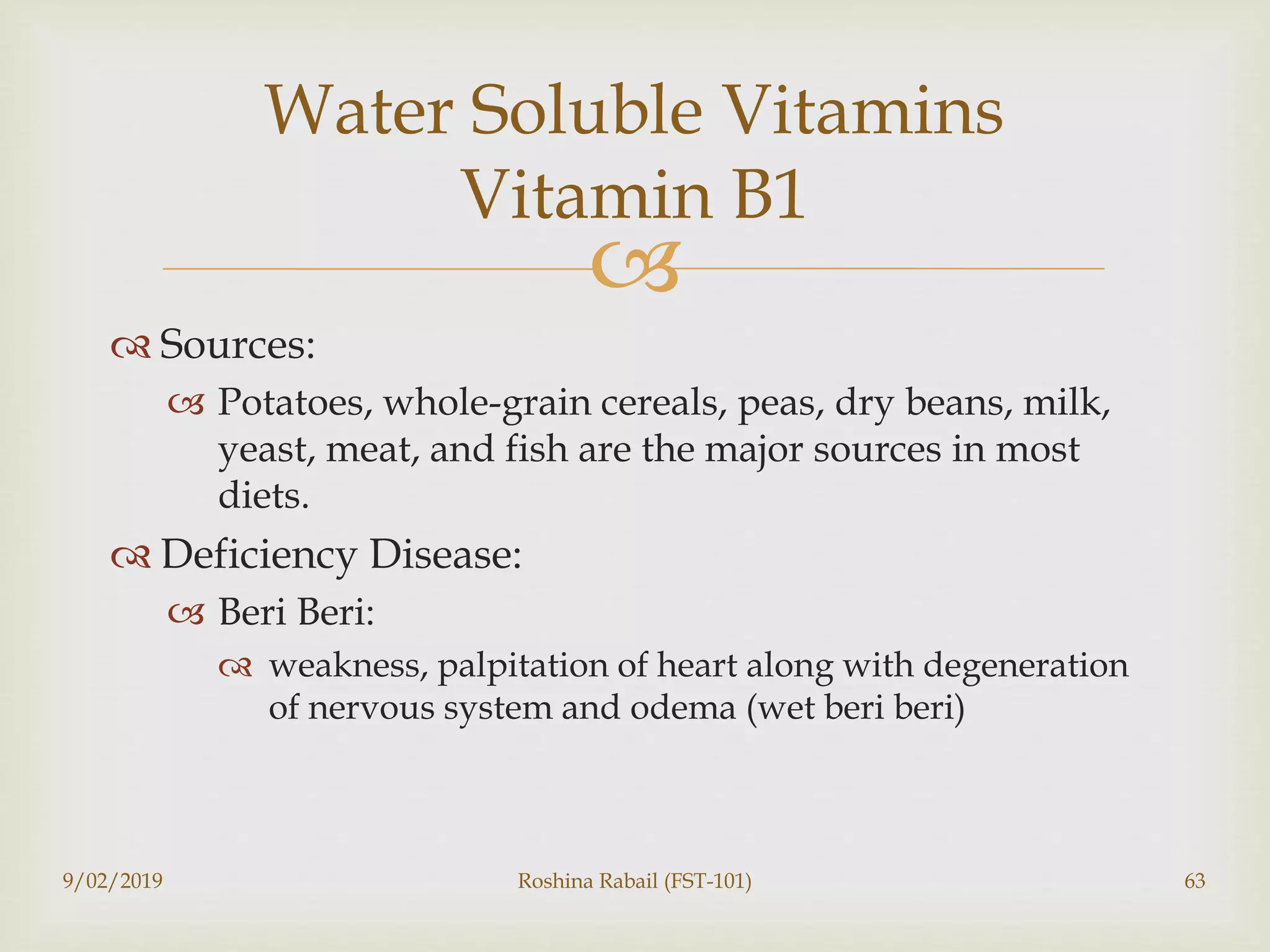 
 Sources:
 Potatoes, whole-grain cereals, peas, dry beans, milk,
yeast, meat, and fish are the major sources in most
diets.
 Deficiency Disease:
 Beri Beri:
 weakness, palpitation of heart along with degeneration
of nervous system and odema (wet beri beri)
9/02/2019 Roshina Rabail (FST-101) 63
Water Soluble Vitamins
Vitamin B1
 