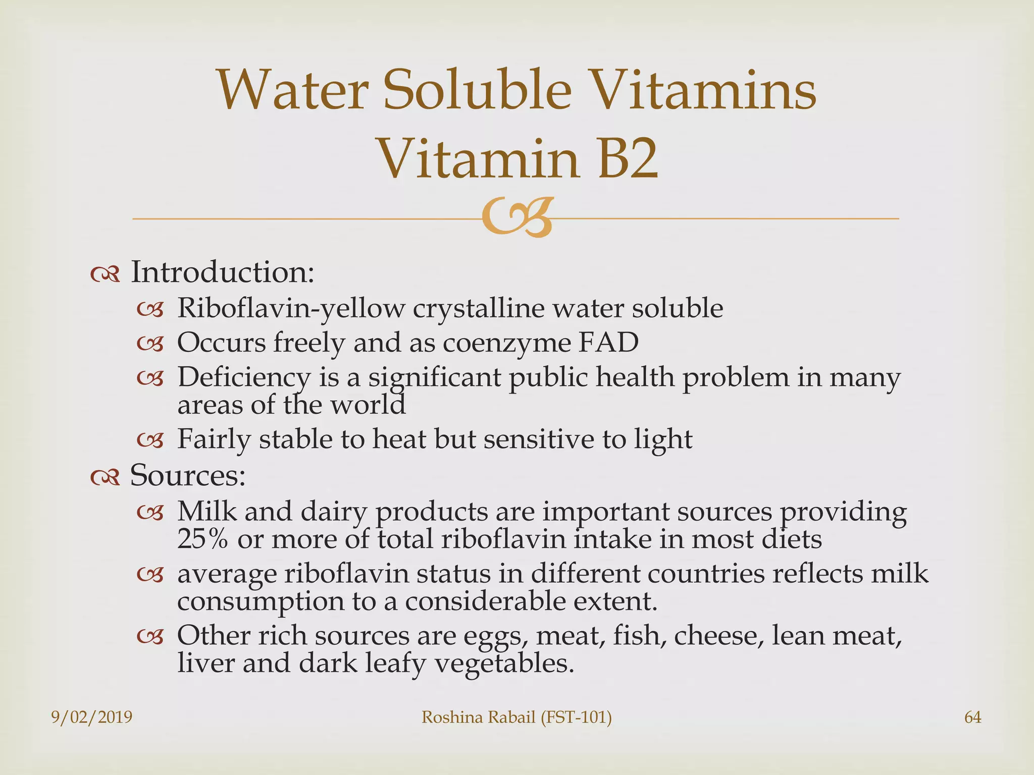 
 Introduction:
 Riboflavin-yellow crystalline water soluble
 Occurs freely and as coenzyme FAD
 Deficiency is a significant public health problem in many
areas of the world
 Fairly stable to heat but sensitive to light
 Sources:
 Milk and dairy products are important sources providing
25% or more of total riboflavin intake in most diets
 average riboflavin status in different countries reflects milk
consumption to a considerable extent.
 Other rich sources are eggs, meat, fish, cheese, lean meat,
liver and dark leafy vegetables.
9/02/2019 Roshina Rabail (FST-101) 64
Water Soluble Vitamins
Vitamin B2
 