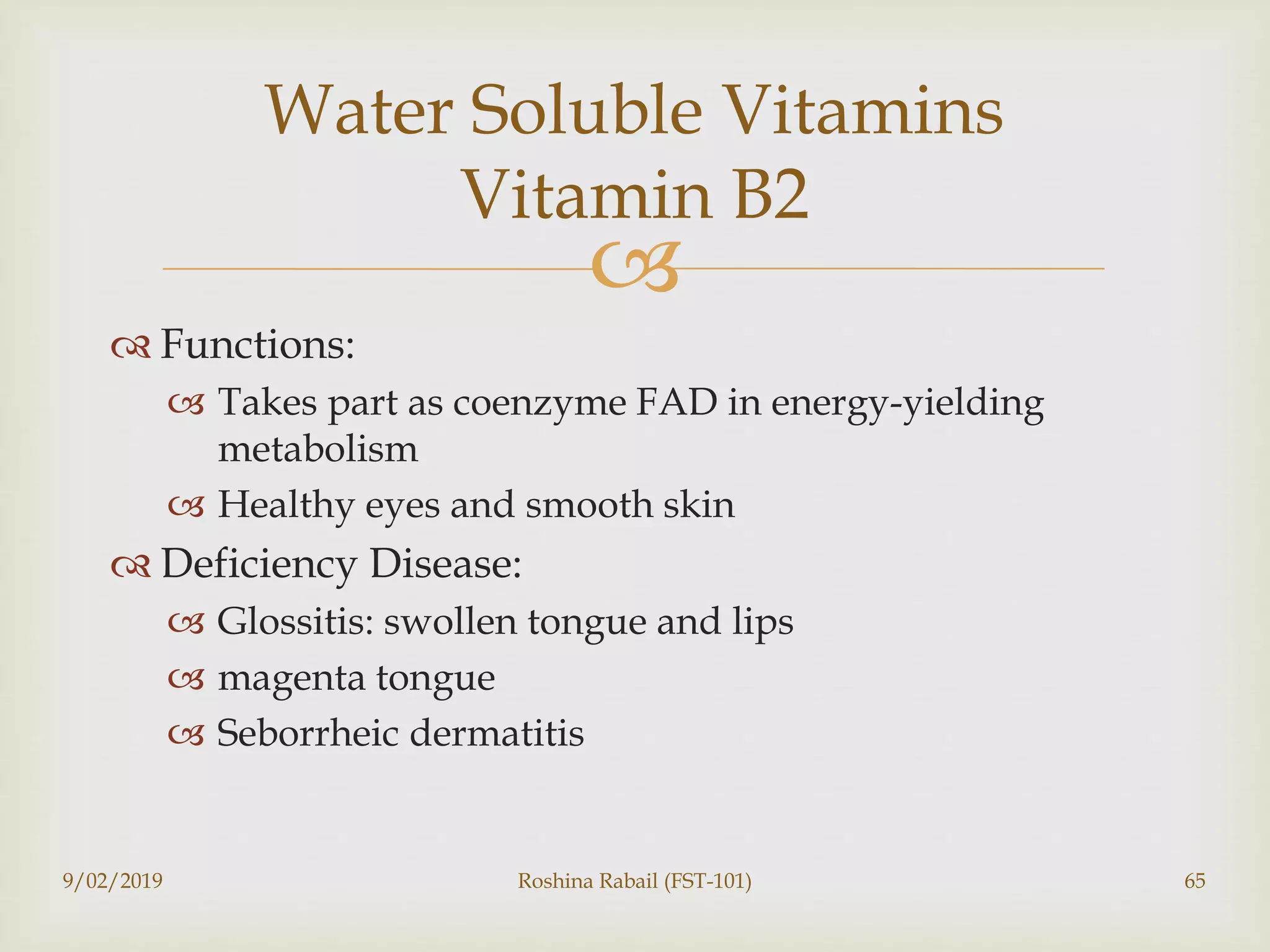 
 Functions:
 Takes part as coenzyme FAD in energy-yielding
metabolism
 Healthy eyes and smooth skin
 Deficiency Disease:
 Glossitis: swollen tongue and lips
 magenta tongue
 Seborrheic dermatitis
9/02/2019 Roshina Rabail (FST-101) 65
Water Soluble Vitamins
Vitamin B2
 