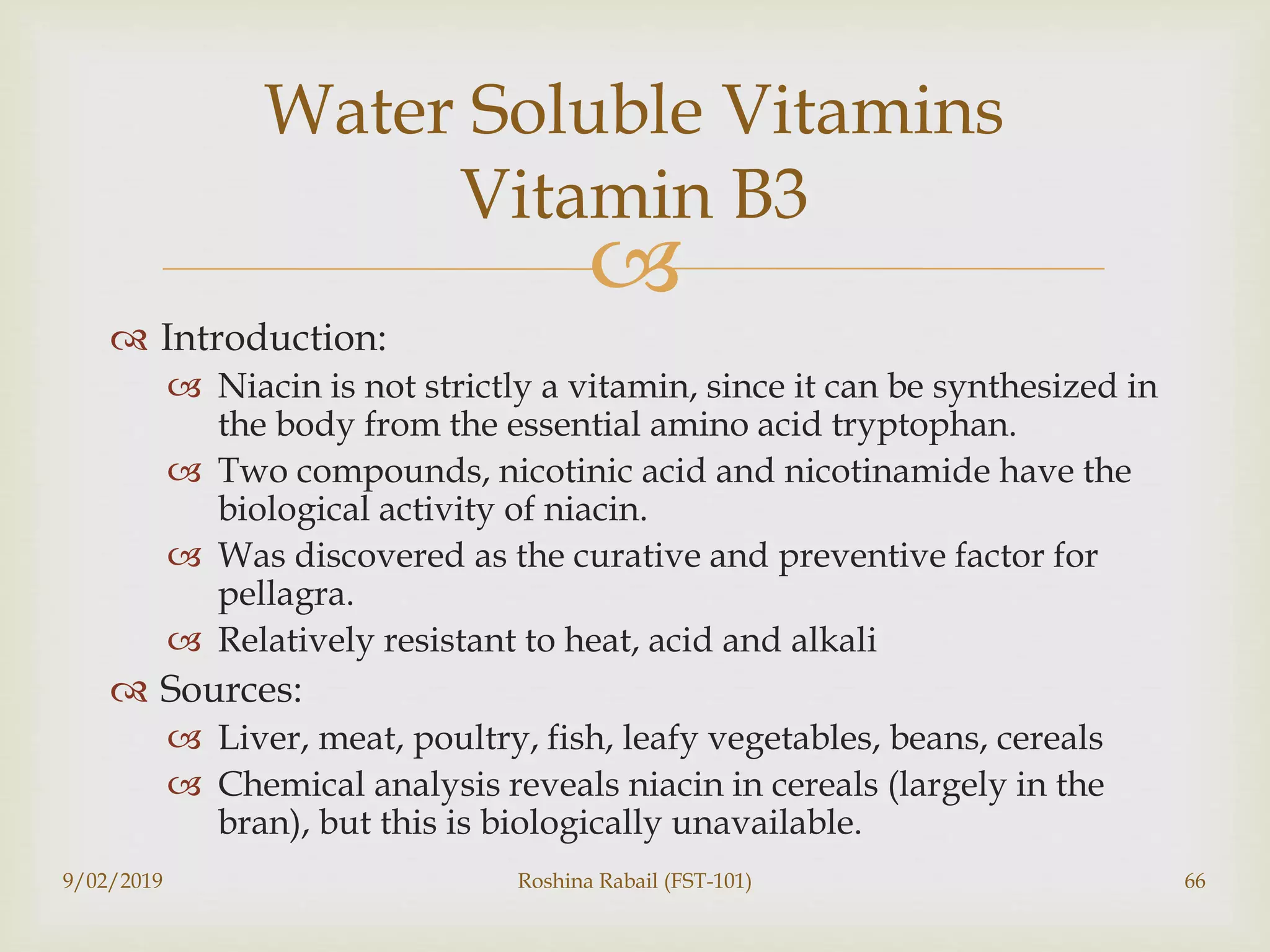
 Introduction:
 Niacin is not strictly a vitamin, since it can be synthesized in
the body from the essential amino acid tryptophan.
 Two compounds, nicotinic acid and nicotinamide have the
biological activity of niacin.
 Was discovered as the curative and preventive factor for
pellagra.
 Relatively resistant to heat, acid and alkali
 Sources:
 Liver, meat, poultry, fish, leafy vegetables, beans, cereals
 Chemical analysis reveals niacin in cereals (largely in the
bran), but this is biologically unavailable.
9/02/2019 Roshina Rabail (FST-101) 66
Water Soluble Vitamins
Vitamin B3
 