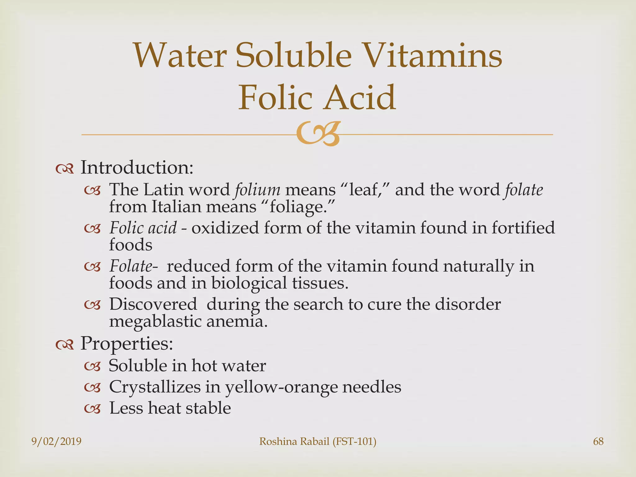 
 Introduction:
 The Latin word folium means “leaf,” and the word folate
from Italian means “foliage.”
 Folic acid - oxidized form of the vitamin found in fortified
foods
 Folate- reduced form of the vitamin found naturally in
foods and in biological tissues.
 Discovered during the search to cure the disorder
megablastic anemia.
 Properties:
 Soluble in hot water
 Crystallizes in yellow-orange needles
 Less heat stable
9/02/2019 Roshina Rabail (FST-101) 68
Water Soluble Vitamins
Folic Acid
 