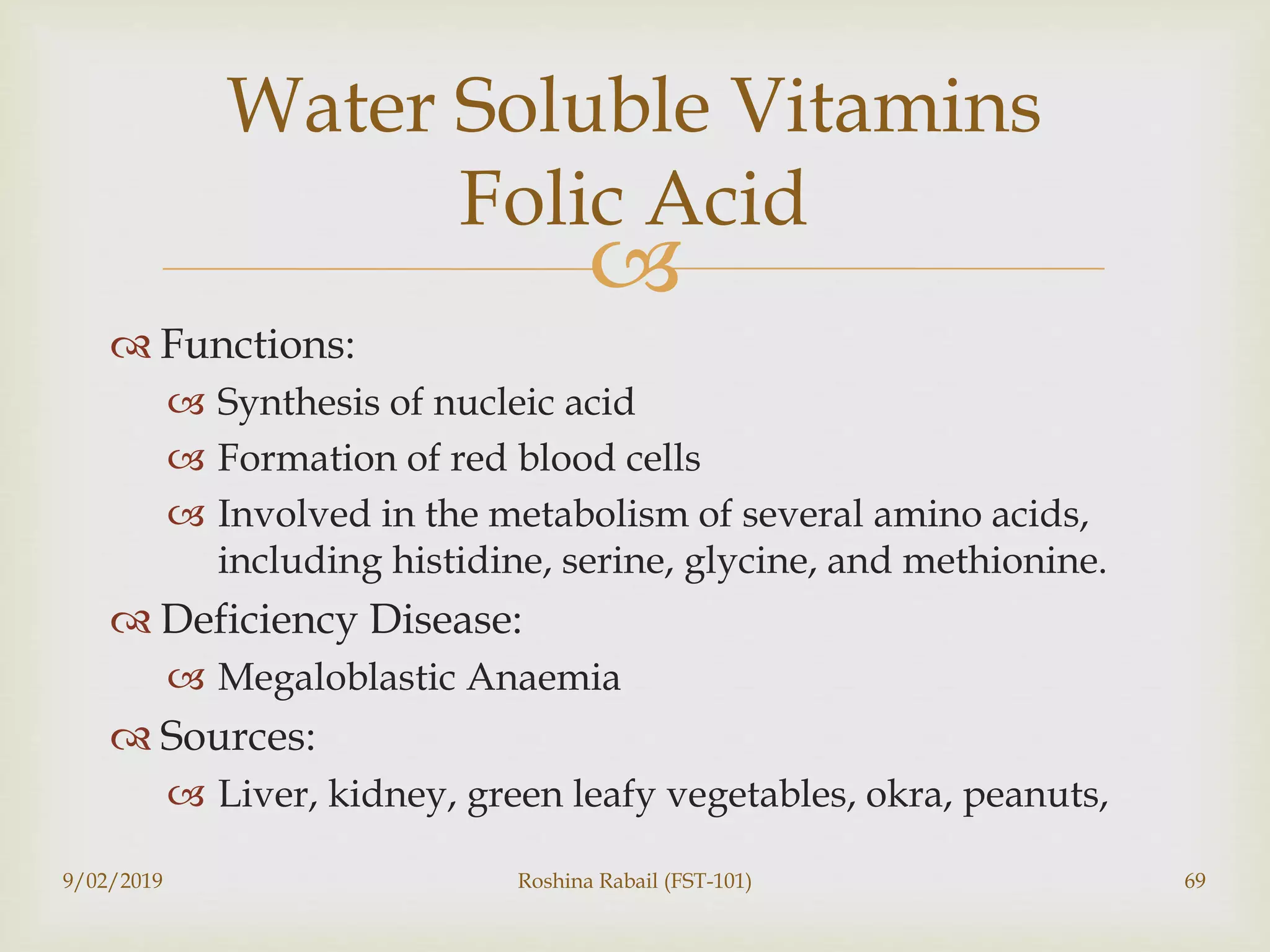 
 Functions:
 Synthesis of nucleic acid
 Formation of red blood cells
 Involved in the metabolism of several amino acids,
including histidine, serine, glycine, and methionine.
 Deficiency Disease:
 Megaloblastic Anaemia
 Sources:
 Liver, kidney, green leafy vegetables, okra, peanuts,
9/02/2019 Roshina Rabail (FST-101) 69
Water Soluble Vitamins
Folic Acid
 