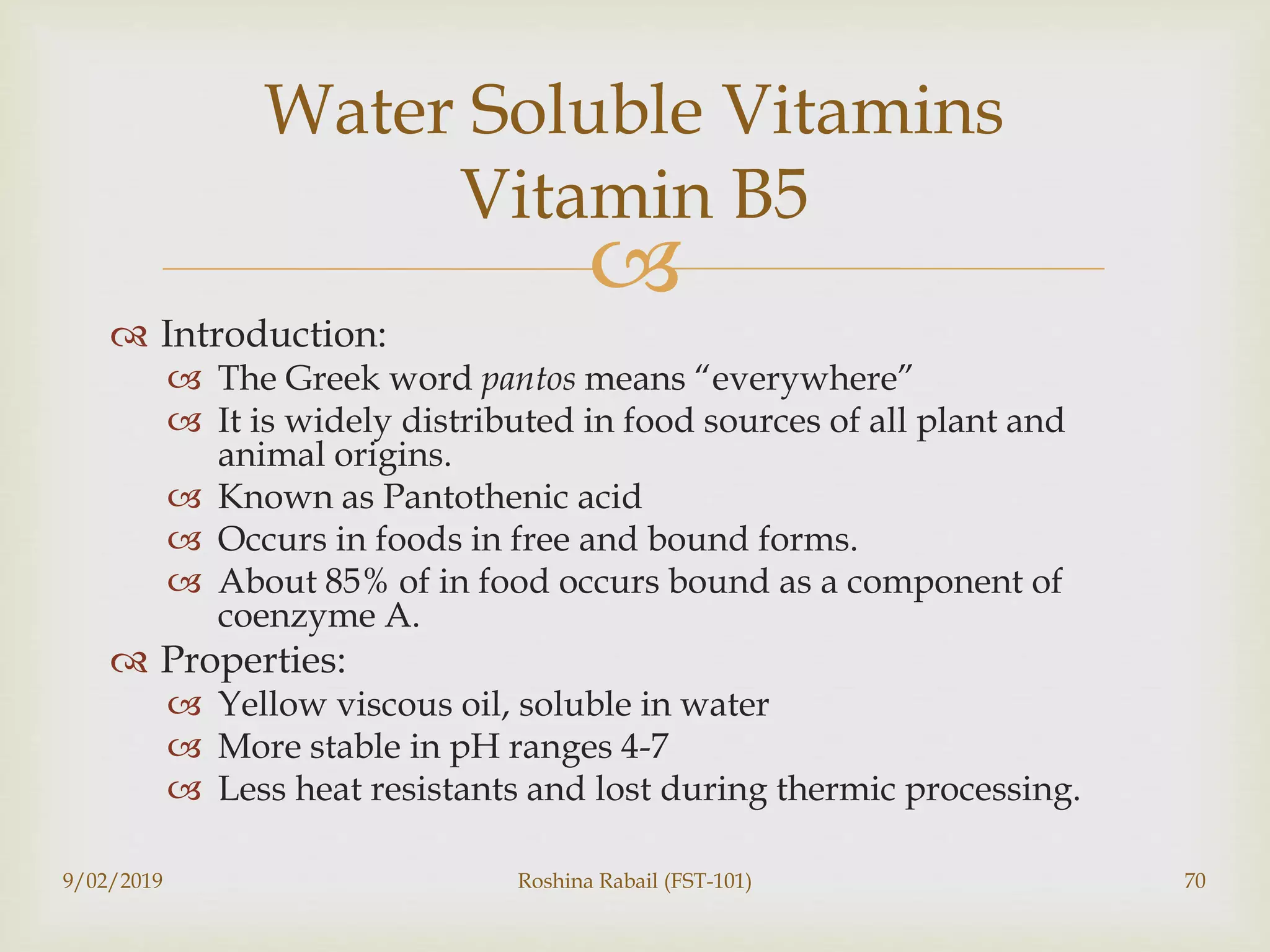 
 Introduction:
 The Greek word pantos means “everywhere”
 It is widely distributed in food sources of all plant and
animal origins.
 Known as Pantothenic acid
 Occurs in foods in free and bound forms.
 About 85% of in food occurs bound as a component of
coenzyme A.
 Properties:
 Yellow viscous oil, soluble in water
 More stable in pH ranges 4-7
 Less heat resistants and lost during thermic processing.
9/02/2019 Roshina Rabail (FST-101) 70
Water Soluble Vitamins
Vitamin B5
 