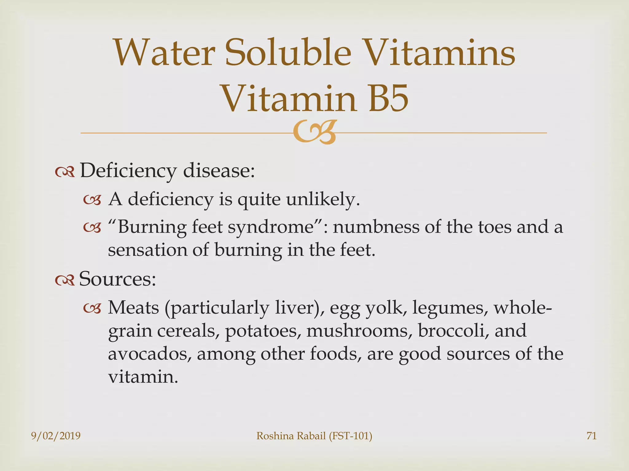 
 Deficiency disease:
 A deficiency is quite unlikely.
 “Burning feet syndrome”: numbness of the toes and a
sensation of burning in the feet.
 Sources:
 Meats (particularly liver), egg yolk, legumes, whole-
grain cereals, potatoes, mushrooms, broccoli, and
avocados, among other foods, are good sources of the
vitamin.
9/02/2019 Roshina Rabail (FST-101) 71
Water Soluble Vitamins
Vitamin B5
 