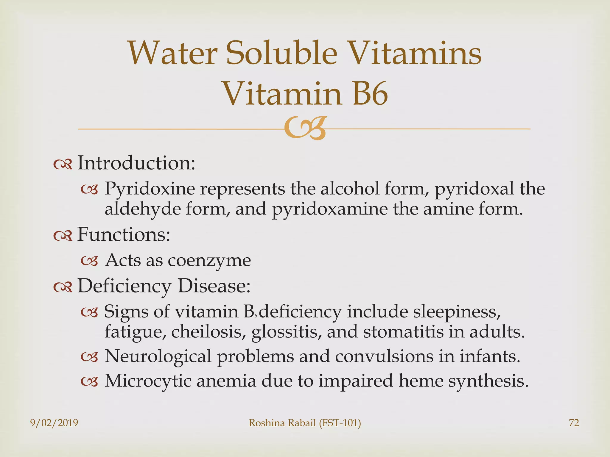 
 Introduction:
 Pyridoxine represents the alcohol form, pyridoxal the
aldehyde form, and pyridoxamine the amine form.
 Functions:
 Acts as coenzyme
 Deficiency Disease:
 Signs of vitamin B6 deficiency include sleepiness,
fatigue, cheilosis, glossitis, and stomatitis in adults.
 Neurological problems and convulsions in infants.
 Microcytic anemia due to impaired heme synthesis.
9/02/2019 Roshina Rabail (FST-101) 72
Water Soluble Vitamins
Vitamin B6
 