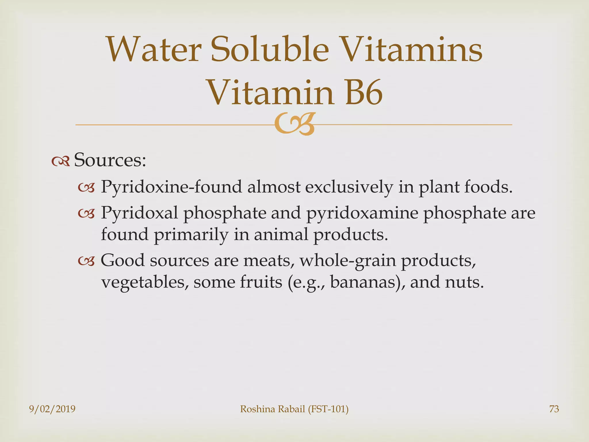 
 Sources:
 Pyridoxine-found almost exclusively in plant foods.
 Pyridoxal phosphate and pyridoxamine phosphate are
found primarily in animal products.
 Good sources are meats, whole-grain products,
vegetables, some fruits (e.g., bananas), and nuts.
9/02/2019 Roshina Rabail (FST-101) 73
Water Soluble Vitamins
Vitamin B6
 