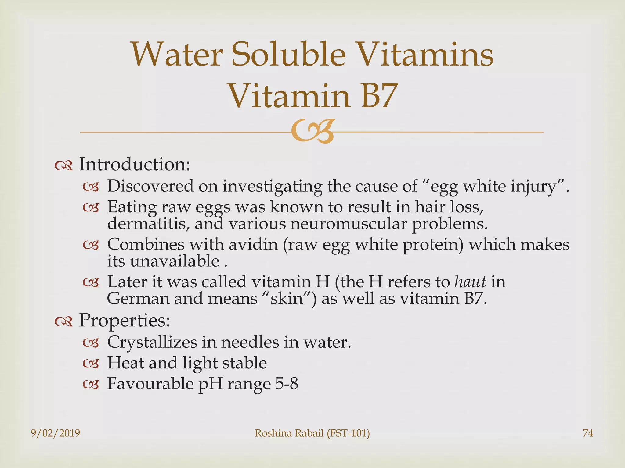 
 Introduction:
 Discovered on investigating the cause of “egg white injury”.
 Eating raw eggs was known to result in hair loss,
dermatitis, and various neuromuscular problems.
 Combines with avidin (raw egg white protein) which makes
its unavailable .
 Later it was called vitamin H (the H refers to haut in
German and means “skin”) as well as vitamin B7.
 Properties:
 Crystallizes in needles in water.
 Heat and light stable
 Favourable pH range 5-8
9/02/2019 Roshina Rabail (FST-101) 74
Water Soluble Vitamins
Vitamin B7
 