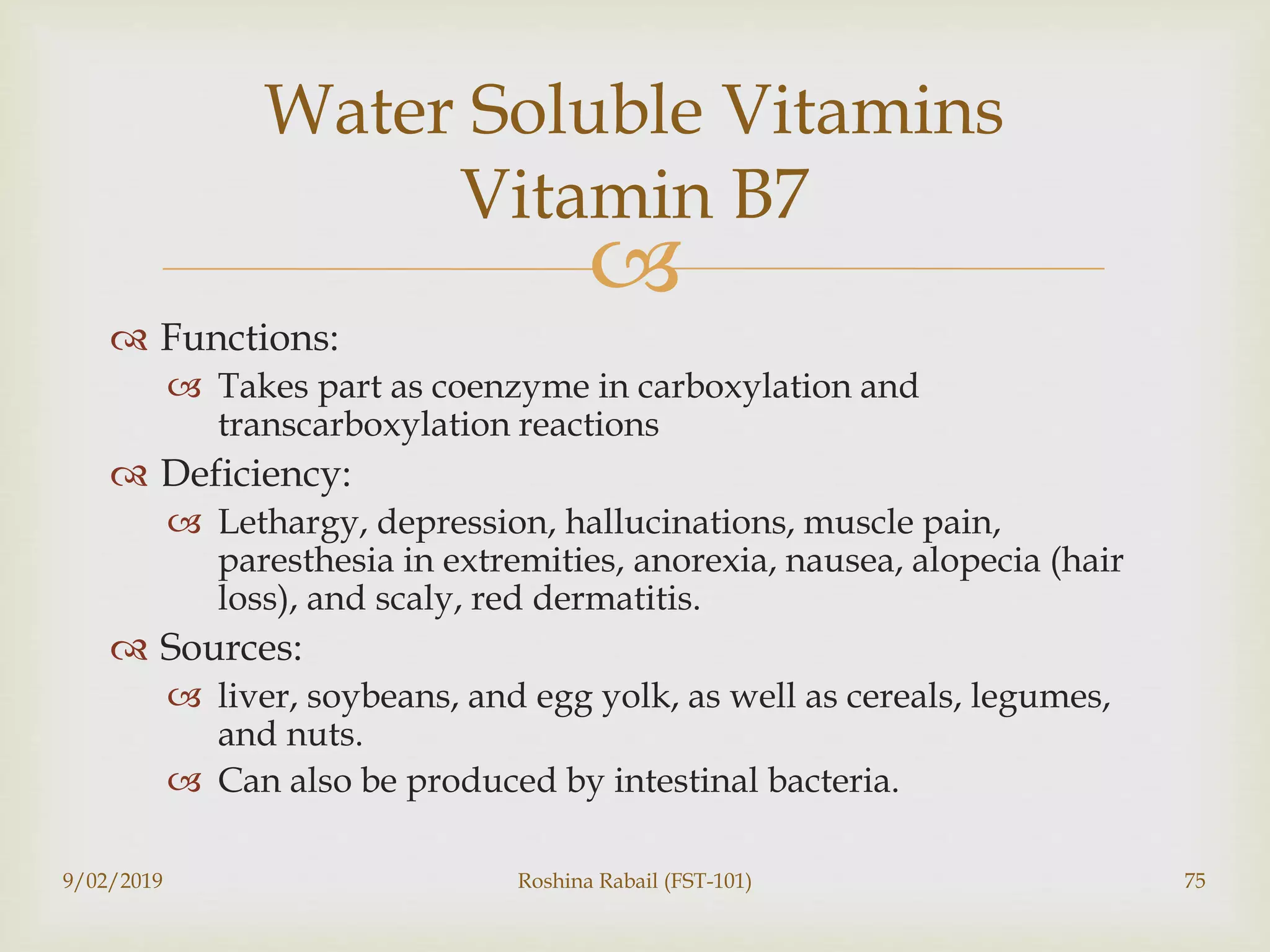
 Functions:
 Takes part as coenzyme in carboxylation and
transcarboxylation reactions
 Deficiency:
 Lethargy, depression, hallucinations, muscle pain,
paresthesia in extremities, anorexia, nausea, alopecia (hair
loss), and scaly, red dermatitis.
 Sources:
 liver, soybeans, and egg yolk, as well as cereals, legumes,
and nuts.
 Can also be produced by intestinal bacteria.
9/02/2019 Roshina Rabail (FST-101) 75
Water Soluble Vitamins
Vitamin B7
 