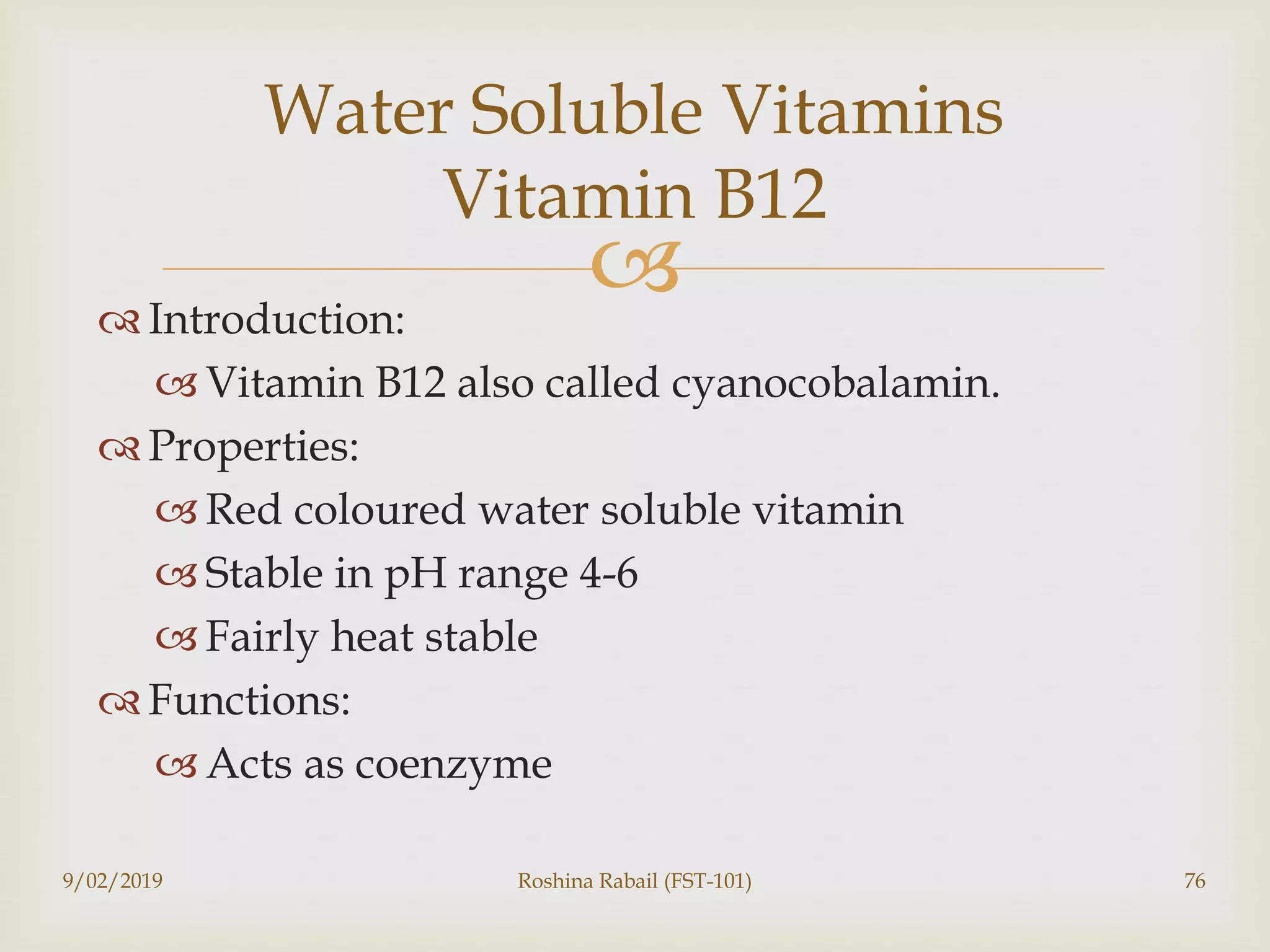 Introduction:
 Vitamin B12 also called cyanocobalamin.
 Properties:
 Red coloured water soluble vitamin
 Stable in pH range 4-6
 Fairly heat stable
 Functions:
 Acts as coenzyme
9/02/2019 Roshina Rabail (FST-101) 76
Water Soluble Vitamins
Vitamin B12
 