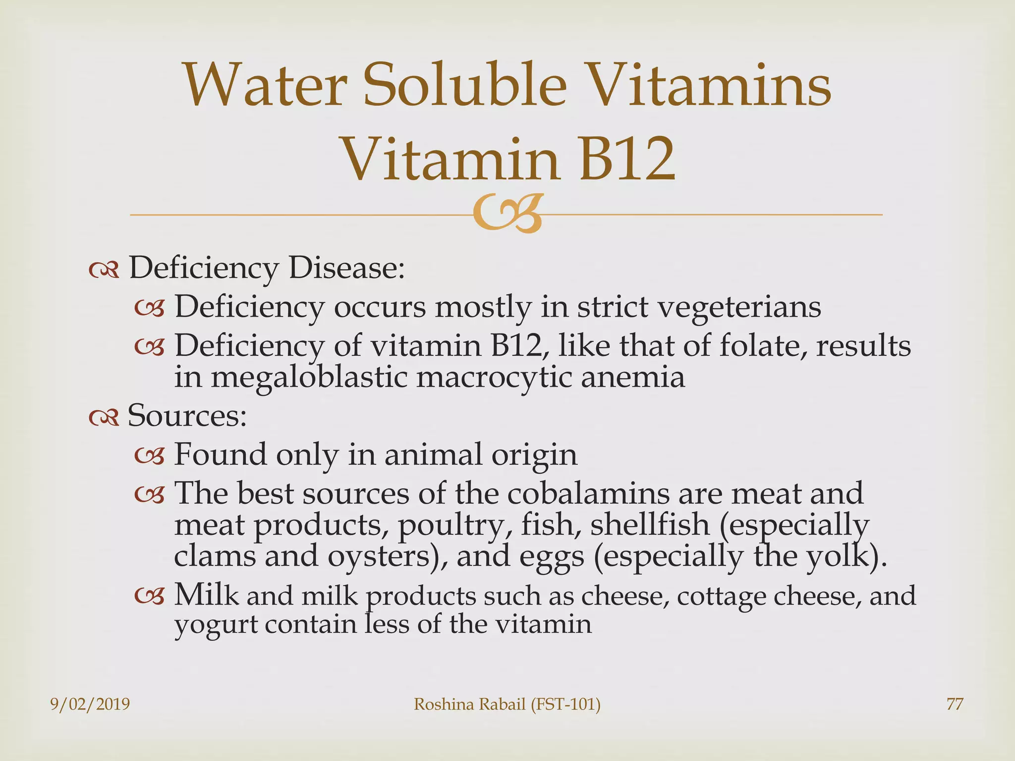 
 Deficiency Disease:
 Deficiency occurs mostly in strict vegeterians
 Deficiency of vitamin B12, like that of folate, results
in megaloblastic macrocytic anemia
 Sources:
 Found only in animal origin
 The best sources of the cobalamins are meat and
meat products, poultry, fish, shellfish (especially
clams and oysters), and eggs (especially the yolk).
 Milk and milk products such as cheese, cottage cheese, and
yogurt contain less of the vitamin
9/02/2019 Roshina Rabail (FST-101) 77
Water Soluble Vitamins
Vitamin B12
 