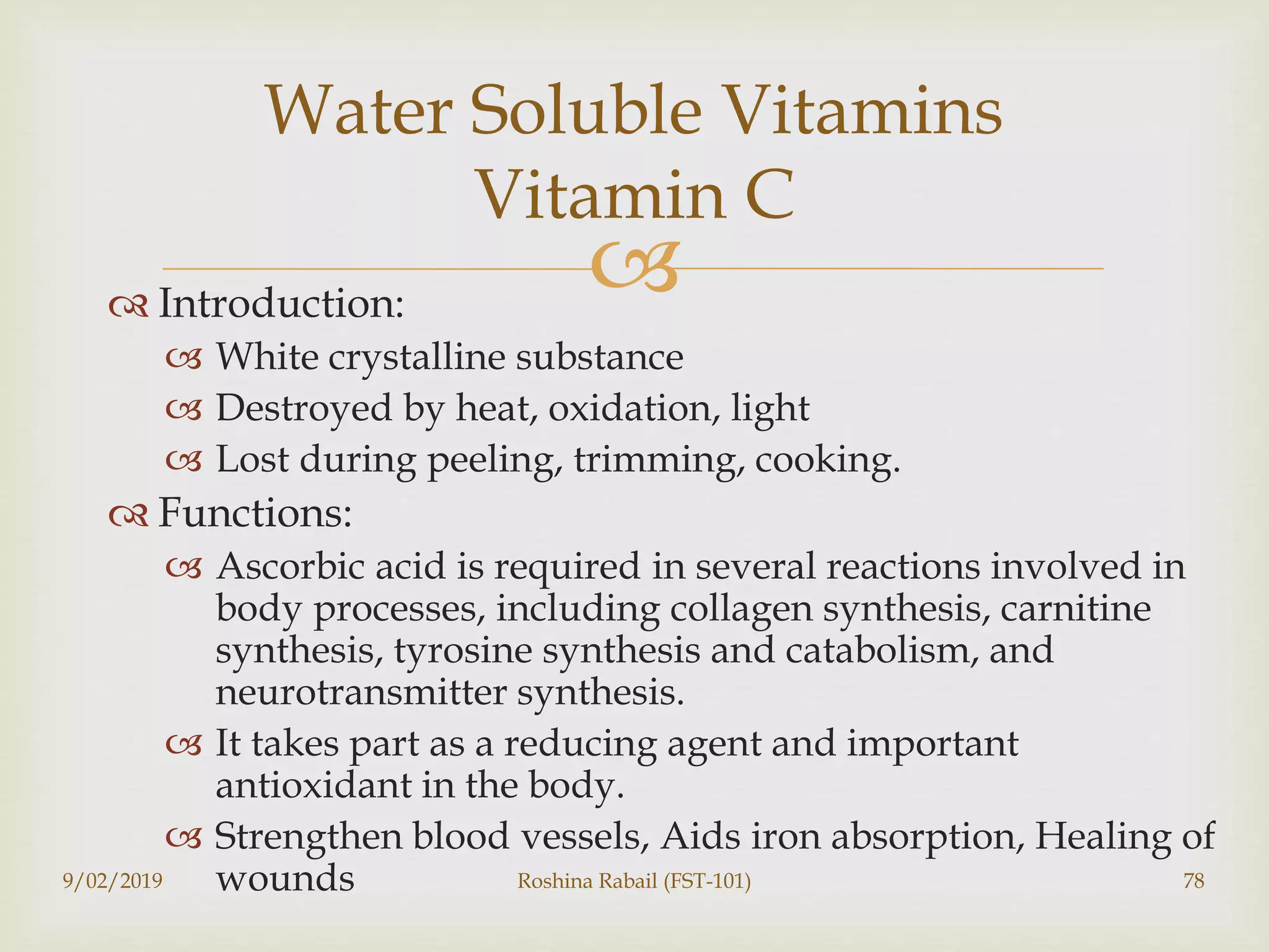  Introduction:
 White crystalline substance
 Destroyed by heat, oxidation, light
 Lost during peeling, trimming, cooking.
 Functions:
 Ascorbic acid is required in several reactions involved in
body processes, including collagen synthesis, carnitine
synthesis, tyrosine synthesis and catabolism, and
neurotransmitter synthesis.
 It takes part as a reducing agent and important
antioxidant in the body.
 Strengthen blood vessels, Aids iron absorption, Healing of
wounds9/02/2019 Roshina Rabail (FST-101) 78
Water Soluble Vitamins
Vitamin C
 