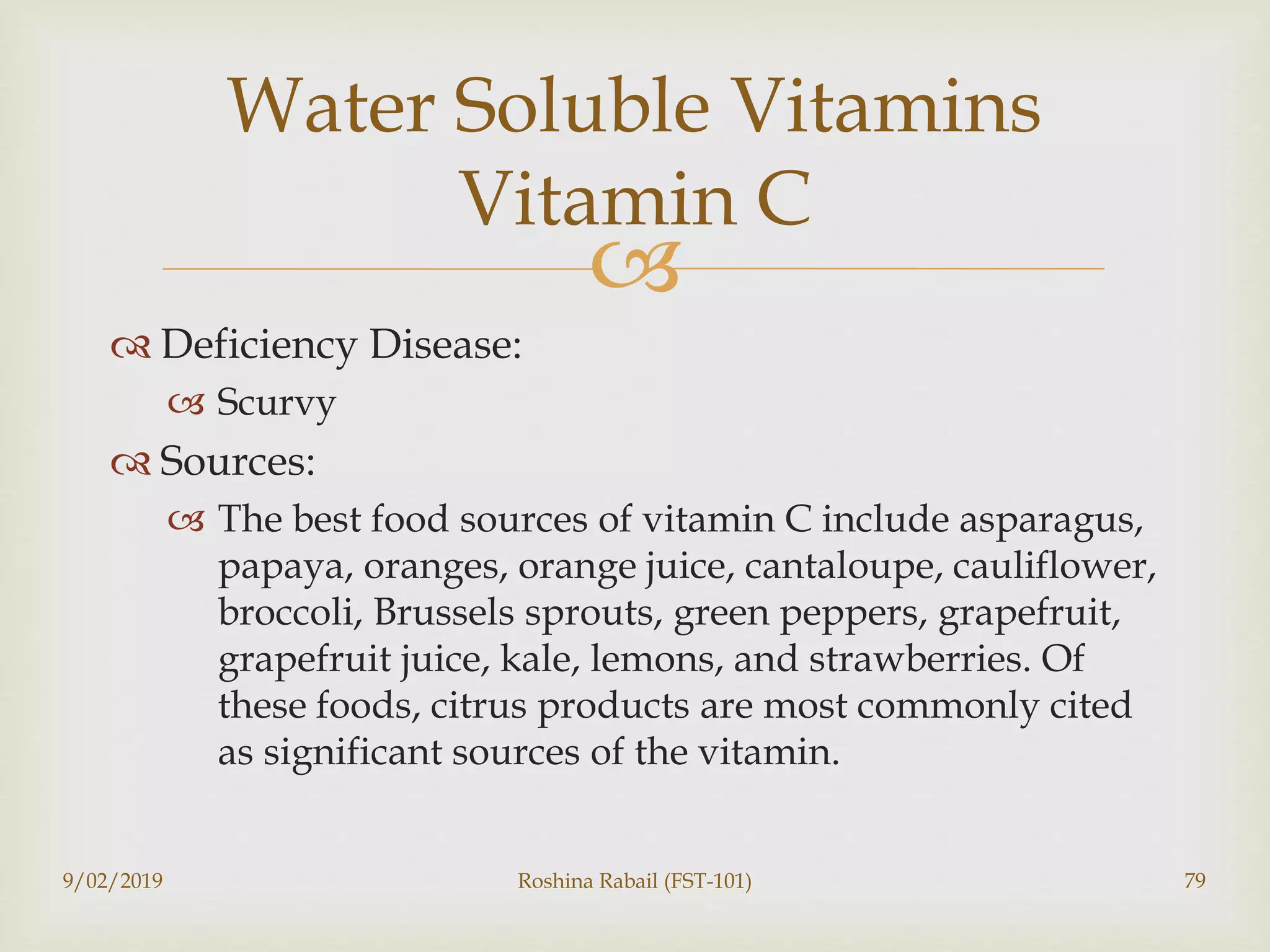 
 Deficiency Disease:
 Scurvy
 Sources:
 The best food sources of vitamin C include asparagus,
papaya, oranges, orange juice, cantaloupe, cauliflower,
broccoli, Brussels sprouts, green peppers, grapefruit,
grapefruit juice, kale, lemons, and strawberries. Of
these foods, citrus products are most commonly cited
as significant sources of the vitamin.
9/02/2019 Roshina Rabail (FST-101) 79
Water Soluble Vitamins
Vitamin C
 