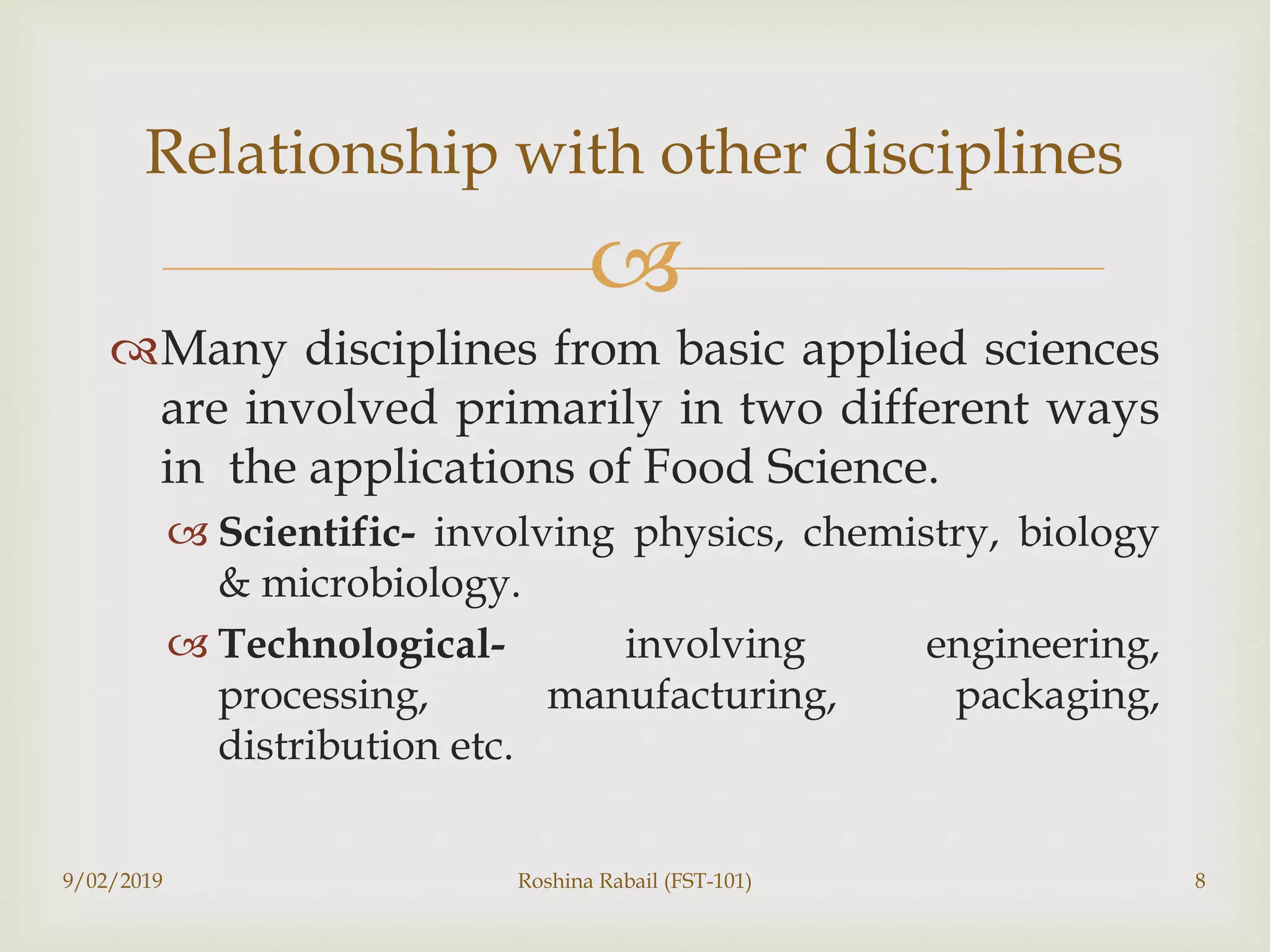 
Many disciplines from basic applied sciences
are involved primarily in two different ways
in the applications of Food Science.
 Scientific- involving physics, chemistry, biology
& microbiology.
 Technological- involving engineering,
processing, manufacturing, packaging,
distribution etc.
9/02/2019 Roshina Rabail (FST-101) 8
Relationship with other disciplines
 