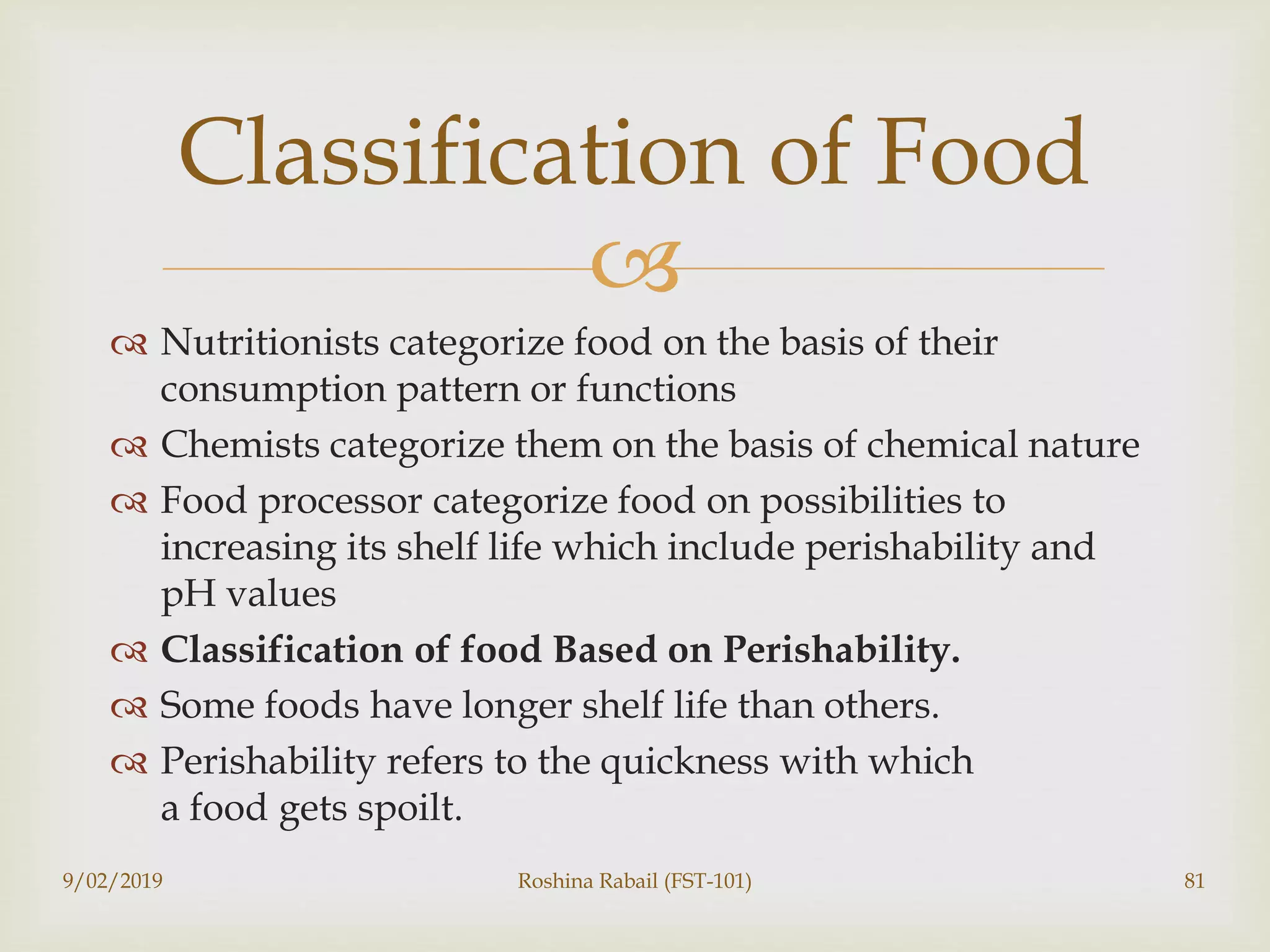 
 Nutritionists categorize food on the basis of their
consumption pattern or functions
 Chemists categorize them on the basis of chemical nature
 Food processor categorize food on possibilities to
increasing its shelf life which include perishability and
pH values
 Classification of food Based on Perishability.
 Some foods have longer shelf life than others.
 Perishability refers to the quickness with which
a food gets spoilt.
9/02/2019 Roshina Rabail (FST-101) 81
Classification of Food
 