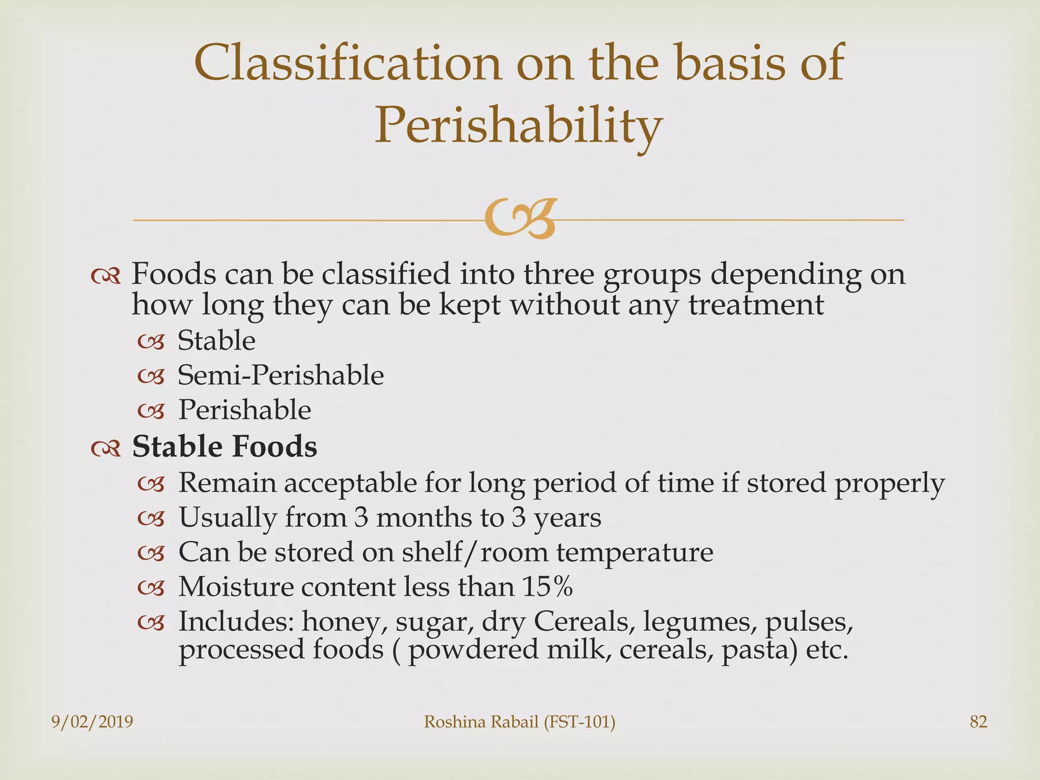 
 Foods can be classified into three groups depending on
how long they can be kept without any treatment
 Stable
 Semi-Perishable
 Perishable
 Stable Foods
 Remain acceptable for long period of time if stored properly
 Usually from 3 months to 3 years
 Can be stored on shelf/room temperature
 Moisture content less than 15%
 Includes: honey, sugar, dry Cereals, legumes, pulses,
processed foods ( powdered milk, cereals, pasta) etc.
9/02/2019 Roshina Rabail (FST-101) 82
Classification on the basis of
Perishability
 