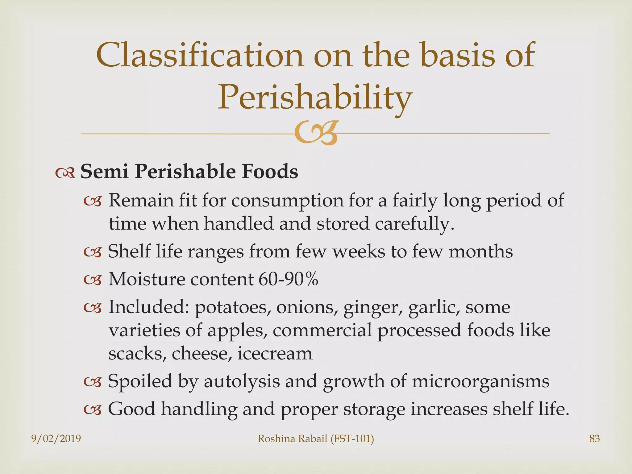 
 Semi Perishable Foods
 Remain fit for consumption for a fairly long period of
time when handled and stored carefully.
 Shelf life ranges from few weeks to few months
 Moisture content 60-90%
 Included: potatoes, onions, ginger, garlic, some
varieties of apples, commercial processed foods like
scacks, cheese, icecream
 Spoiled by autolysis and growth of microorganisms
 Good handling and proper storage increases shelf life.
9/02/2019 Roshina Rabail (FST-101) 83
Classification on the basis of
Perishability
 