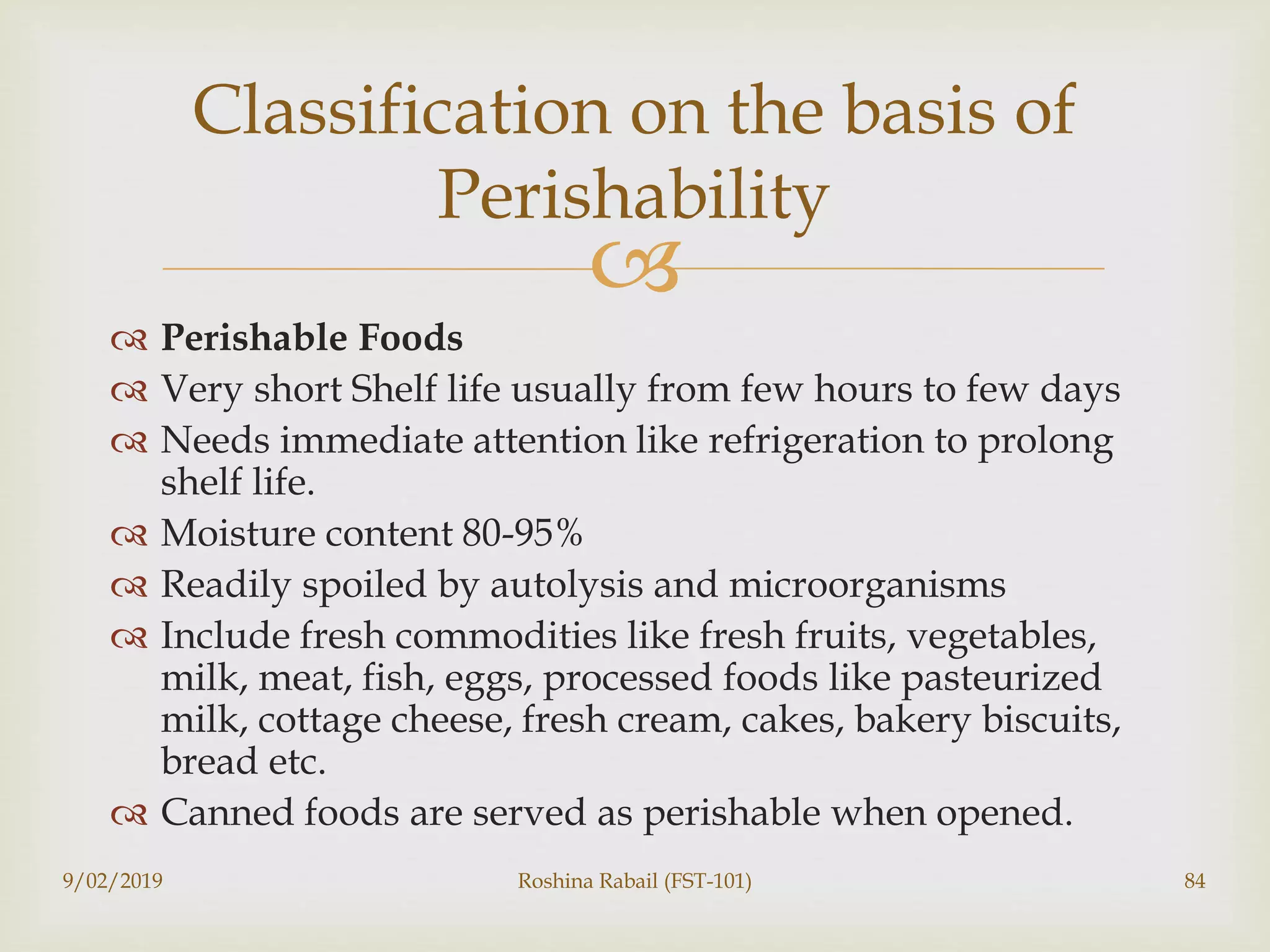 
 Perishable Foods
 Very short Shelf life usually from few hours to few days
 Needs immediate attention like refrigeration to prolong
shelf life.
 Moisture content 80-95%
 Readily spoiled by autolysis and microorganisms
 Include fresh commodities like fresh fruits, vegetables,
milk, meat, fish, eggs, processed foods like pasteurized
milk, cottage cheese, fresh cream, cakes, bakery biscuits,
bread etc.
 Canned foods are served as perishable when opened.
9/02/2019 Roshina Rabail (FST-101) 84
Classification on the basis of
Perishability
 