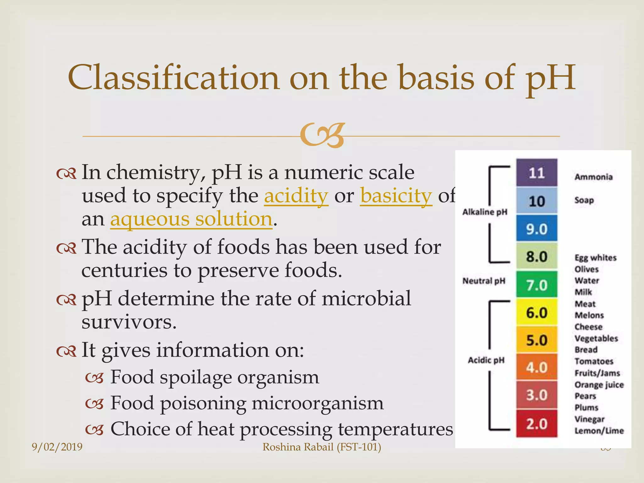 
 In chemistry, pH is a numeric scale
used to specify the acidity or basicity of
an aqueous solution.
 The acidity of foods has been used for
centuries to preserve foods.
 pH determine the rate of microbial
survivors.
 It gives information on:
 Food spoilage organism
 Food poisoning microorganism
 Choice of heat processing temperatures
9/02/2019 Roshina Rabail (FST-101) 85
Classification on the basis of pH
 