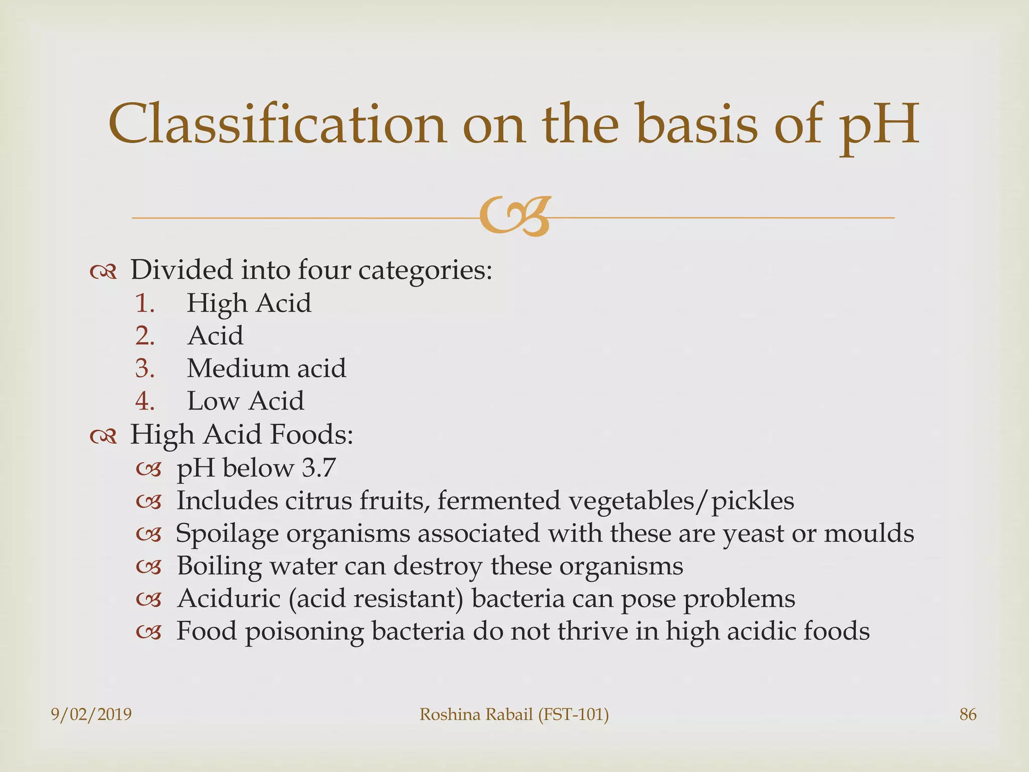 
 Divided into four categories:
1. High Acid
2. Acid
3. Medium acid
4. Low Acid
 High Acid Foods:
 pH below 3.7
 Includes citrus fruits, fermented vegetables/pickles
 Spoilage organisms associated with these are yeast or moulds
 Boiling water can destroy these organisms
 Aciduric (acid resistant) bacteria can pose problems
 Food poisoning bacteria do not thrive in high acidic foods
9/02/2019 Roshina Rabail (FST-101) 86
Classification on the basis of pH
 
