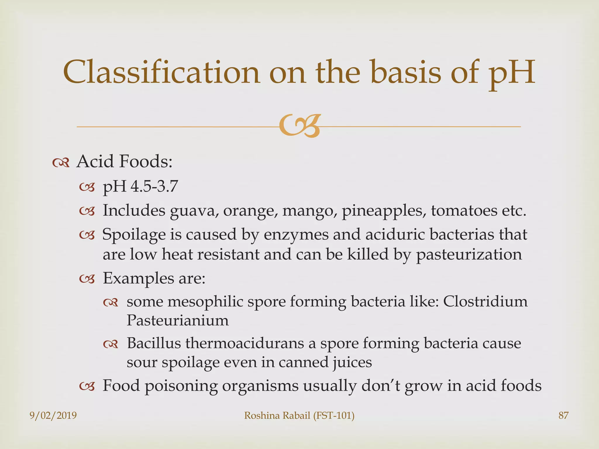 
 Acid Foods:
 pH 4.5-3.7
 Includes guava, orange, mango, pineapples, tomatoes etc.
 Spoilage is caused by enzymes and aciduric bacterias that
are low heat resistant and can be killed by pasteurization
 Examples are:
 some mesophilic spore forming bacteria like: Clostridium
Pasteurianium
 Bacillus thermoacidurans a spore forming bacteria cause
sour spoilage even in canned juices
 Food poisoning organisms usually don’t grow in acid foods
9/02/2019 Roshina Rabail (FST-101) 87
Classification on the basis of pH
 